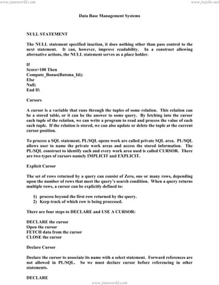 Data Base Management Systems
129
NULL STATEMENT
The NULL statement specified inaction, it does nothing other than pass control to the
next statement. It can, however, improve readability. In a construct allowing
alternative actions, the NULL statement serves as a place holder.
If
Score>100 Then
Compute_Bonus(Batsma_Id);
Else
Null;
End If:
Cursors
A cursor is a variable that runs through the tuples of some relation. This relation can
be a stored table, or it can be the answer to some query. By fetching into the cursor
each tuple of the relation, we can write a program to read and process the value of each
such tuple. If the relation is stored, we can also update or delete the tuple at the current
cursor position.
To process a SQL statement, PL/SQL opens work are called private SQL area. PL/SQL
allows user to name the private work areas and access the stored information. The
PL/SQL construct to identify each and every work area used is called CURSOR. There
are two types of cursors namely IMPLICIT and EXPLICIT.
Explicit Cursor
The set of rows returned by a query can consist of Zero, one or many rows, depending
upon the number of rows that meet the query’s search condition. When a query returns
multiple rows, a cursor can be explicitly defined to:
1) process beyond the first row returned by the query.
2) Keep track of which row is being processed.
There are four steps to DECLARE and USE A CURSOR:
DECLARE the cursor
Open the cursor
FETCH data from the cursor
CLOSE the cursor
Declare Cursor
Declare the cursor to associate its name with a select statement. Forward references are
not allowed in PL/SQL. So we must declare cursor before referencing in other
statements.
DECLARE
CURSOR<cursor_name>ISpdfMachine - is a pdf writer that produces quality PDF files with ease!
Get yours now!
“Thank you very much! I can use Acrobat Distiller or the Acrobat PDFWriter but I consider your
product a lot easier to use and much preferable to Adobe's" A.Sarras - USA
www.jntuworld.com
www.jntuworld.com
www.jwjobs.net
 