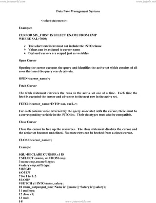 Data Base Management Systems
130
< select statement>:
Example:
CURSOR MY_FIRST IS SELECT ENAME FROM EMP
WHERE SAL>7000;
 The select statement must not include the INTO clause
 Values can be assigned to cursor name
 Declared cursors are scoped just as variables
Open Cursor
Opening the cursor executes the query and identifies the active set which consists of all
rows that meet the query search criteria.
OPEN<cursor_name>;
Fetch Cursor
The fetch statement retrieves the rows in the active set one at a time. Each time the
fetch is executed the cursor and advances to the next row in the active set.
FETCH<cursor_name>INTO<var, var2..>;
For each column value returned by the query associated with the cursor, there must be
a corresponding variable in the INTO list. Their datatypes must also be compatible.
Close Cursor
Close the cursor to free up the resources. The close statement disables the cursor and
the active set becomes undefined. No more rows can be fetched from a closed cursor.
CLOSE<cursor_name>;
Example
SQL>DECLARE CURSOR c1 IS
2 SELECT ename, sal FROM emp;
3 name emp.ename%type;
4 salary emp.sal%type;
5 BEGIN
6 OPEN
7 for I in 1..5
8 LOOP
9 FETCH c1 INTO name, salary;
10 dbms_output.put_line(‘Name is’ || name || ‘Salary is’|| salary);
11 end loop;
12 close c1;
13 end;
14/
Name is SMITH Salary is 1000pdfMachine - is a pdf writer that produces quality PDF files with ease!
Get yours now!
“Thank you very much! I can use Acrobat Distiller or the Acrobat PDFWriter but I consider your
product a lot easier to use and much preferable to Adobe's" A.Sarras - USA
www.jntuworld.com
www.jntuworld.com
www.jwjobs.net
 