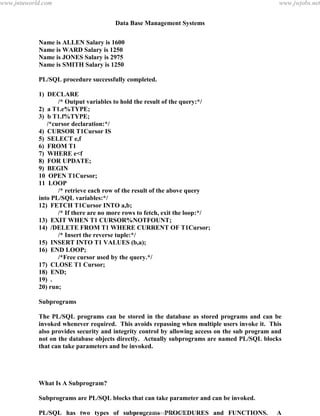 Data Base Management Systems
131
Name is ALLEN Salary is 1600
Name is WARD Salary is 1250
Name is JONES Salary is 2975
Name is SMITH Salary is 1250
PL/SQL procedure successfully completed.
1) DECLARE
/* Output variables to hold the result of the query:*/
2) a T1.e%TYPE;
3) b T1.f%TYPE;
/*cursor declaration:*/
4) CURSOR T1Cursor IS
5) SELECT e,f
6) FROM T1
7) WHERE e<f
8) FOR UPDATE;
9) BEGIN
10 OPEN T1Cursor;
11 LOOP
/* retrieve each row of the result of the above query
into PL/SQL variables:*/
12) FETCH T1Cursor INTO a,b;
/* If there are no more rows to fetch, exit the loop:*/
13) EXIT WHEN T1 CURSOR%NOTFOUNT;
14) /DELETE FROM T1 WHERE CURRENT OF T1Cursor;
/* Insert the reverse tuple:*/
15) INSERT INTO T1 VALUES (b,a);
16) END LOOP;
/*Free cursor used by the query.*/
17) CLOSE T1 Cursor;
18) END;
19) .
20) run;
Subprograms
The PL/SQL programs can be stored in the database as stored programs and can be
invoked whenever required. This avoids repassing when multiple users invoke it. This
also provides security and integrity control by allowing access on the sub program and
not on the database objects directly. Actually subprograms are named PL/SQL blocks
that can take parameters and be invoked.
What Is A Subprogram?
Subprograms are PL/SQL blocks that can take parameter and can be invoked.
PL/SQL has two types of subprograms PROCEDURES and FUNCTIONS. A
procedure is used to perform an action and a function to compute a value.pdfMachine - is a pdf writer that produces quality PDF files with ease!
Get yours now!
“Thank you very much! I can use Acrobat Distiller or the Acrobat PDFWriter but I consider your
product a lot easier to use and much preferable to Adobe's" A.Sarras - USA
www.jntuworld.com
www.jntuworld.com
www.jwjobs.net
 