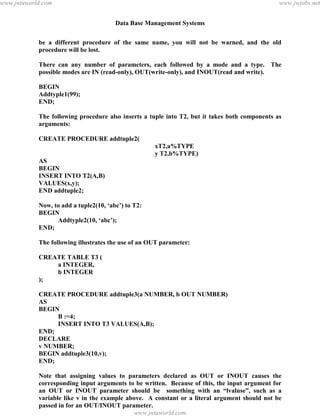 Data Base Management Systems
133
be a different procedure of the same name, you will not be warned, and the old
procedure will be lost.
There can any number of parameters, each followed by a mode and a type. The
possible modes are IN (read-only), OUT(write-only), and INOUT(read and write).
BEGIN
Addtyple1(99);
END;
The following procedure also inserts a tuple into T2, but it takes both components as
arguments:
CREATE PROCEDURE addtuple2(
xT2,a%TYPE
y T2,b%TYPE)
AS
BEGIN
INSERT INTO T2(A,B)
VALUES(x,y);
END addtuple2;
Now, to add a tuple2(10, ‘abc’) to T2:
BEGIN
Addtyple2(10, ‘abc’);
END;
The following illustrates the use of an OUT parameter:
CREATE TABLE T3 (
a INTEGER,
b INTEGER
);
CREATE PROCEDURE addtuple3(a NUMBER, b OUT NUMBER)
AS
BEGIN
B :=4;
INSERT INTO T3 VALUES(A,B);
END;
DECLARE
v NUMBER;
BEGIN addtuple3(10,v);
END;
Note that assigning values to parameters declared as OUT or INOUT causes the
corresponding input arguments to be written. Because of this, the input argument for
an OUT or INOUT parameter should be something with an “lvaluse”, such as a
variable like v in the example above. A constant or a literal argument should not be
passed in for an OUT/INOUT parameter.
Another Example:pdfMachine - is a pdf writer that produces quality PDF files with ease!
Get yours now!
“Thank you very much! I can use Acrobat Distiller or the Acrobat PDFWriter but I consider your
product a lot easier to use and much preferable to Adobe's" A.Sarras - USA
www.jntuworld.com
www.jntuworld.com
www.jwjobs.net
 