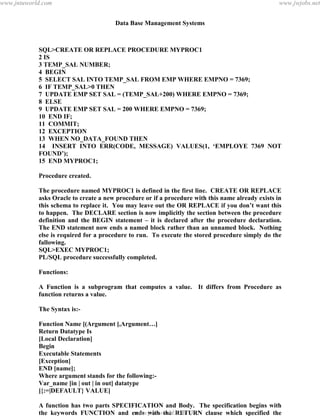 Data Base Management Systems
134
SQL>CREATE OR REPLACE PROCEDURE MYPROC1
2 IS
3 TEMP_SAL NUMBER;
4 BEGIN
5 SELECT SAL INTO TEMP_SAL FROM EMP WHERE EMPNO = 7369;
6 IF TEMP_SAL>0 THEN
7 UPDATE EMP SET SAL = (TEMP_SAL+200) WHERE EMPNO = 7369;
8 ELSE
9 UPDATE EMP SET SAL = 200 WHERE EMPNO = 7369;
10 END IF;
11 COMMIT;
12 EXCEPTION
13 WHEN NO_DATA_FOUND THEN
14 INSERT INTO ERR(CODE, MESSAGE) VALUES(1, ‘EMPLOYE 7369 NOT
FOUND’);
15 END MYPROC1;
Procedure created.
The procedure named MYPROC1 is defined in the first line. CREATE OR REPLACE
asks Oracle to create a new procedure or if a procedure with this name already exists in
this schema to replace it. You may leave out the OR REPLACE if you don’t want this
to happen. The DECLARE section is now implicitly the section between the procedure
definition and the BEGIN statement – it is declared after the procedure declaration.
The END statement now ends a named block rather than an unnamed block. Nothing
else is required for a procedure to run. To execute the stored procedure simply do the
fallowing.
SQL>EXEC MYPROC1;
PL/SQL procedure successfully completed.
Functions:
A Function is a subprogram that computes a value. It differs from Procedure as
function returns a value.
The Syntax is:-
Function Name [(Argument [,Argument…]
Return Datatype Is
[Local Declaration]
Begin
Executable Statements
[Exception]
END [name];
Where argument stands for the following:-
Var_name [in | out | in out] datatype
[{:=|DEFAULT} VALUE]
A function has two parts SPECIFICATION and Body. The specification begins with
the keywords FUNCTION and ends with the RETURN clause which specified the
detatype of the result value. Function BODY begins with the keyword IS and ends withpdfMachine - is a pdf writer that produces quality PDF files with ease!
Get yours now!
“Thank you very much! I can use Acrobat Distiller or the Acrobat PDFWriter but I consider your
product a lot easier to use and much preferable to Adobe's" A.Sarras - USA
www.jntuworld.com
www.jntuworld.com
www.jwjobs.net
 