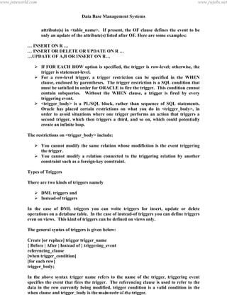 Data Base Management Systems
137
attribute(s) in <table_name>. If present, the OF clause defines the event to be
only an update of the attribute(s) listed after OF. Here are some examples:
… INSERT ON R …
… INSERT OR DELETE OR UPDATE ON R …
…UPDATE OF A,B OR INSERT ON R…
 If FOR EACH ROW option is specified, the trigger is row-level; otherwise, the
trigger is statement-level.
 For a row-level trigger, a trigger restriction can be specified in the WHEN
clause, enclosed by parentheses. The trigger restriction is a SQL condition that
must be satisfied in order for ORACLE to fire the trigger. This condition cannot
contain subqueries. Without the WHEN clause, a trigger is fired by every
triggering event.
 <trigger_body> is a PL/SQL block, rather than sequence of SQL statements.
Oracle has placed certain restrictions on what you do in <trigger_body>, in
order to avoid situations where one trigger performs an action that triggers a
second trigger, which then triggers a third, and so on, which could potentially
create an infinite loop.
The restrictions on <trigger_body> include:
 You cannot modify the same relation whose modifiction is the event triggering
the trigger.
 You cannot modify a relation connected to the triggering relation by another
constraint such as a foreign-key constraint.
Types of Triggers
There are two kinds of triggers namely
 DML triggers and
 Instead-of triggers
In the case of DML triggers you can write triggers for insert, update or delete
operations on a detabase table. In the case of instead-of triggers you can define triggers
even on views. This kind of triggers can be defined on views only.
The general syntax of triggers is given below:
Create [or replace] trigger trigger_name
{ Before | After | Instead of } triggering_event
referencing_clause
[when trigger_condition]
[for each row]
trigger_body;
In the above syntax trigger name refers to the name of the trigger, triggering event
specifies the event that fires the trigger. The referencing clause is used to refer to the
data in the row currently being modified, trigger condition is a valid condition in the
when clause and trigger_body is the main code of the trigger.
pdfMachine - is a pdf writer that produces quality PDF files with ease!
Get yours now!
“Thank you very much! I can use Acrobat Distiller or the Acrobat PDFWriter but I consider your
product a lot easier to use and much preferable to Adobe's" A.Sarras - USA
www.jntuworld.com
www.jntuworld.com
www.jwjobs.net
 