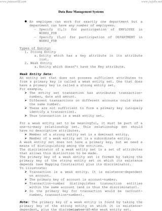 Data Base Management Systems
15
 An employee can work for exactly one department but a
department can have any number of employees.
– Specify (1,1) for participation of EMPLOYEE in
WORKS_FOR
– Specify (0,n) for participation of DEPARTMENT in
WORKS_FOR
Types of Entity:
1. Strong Entity
a. Entity which has a key attribute in its attribute
list.
2. Weak Entity
a. Entity which doesn’t have the Key attribute.
Weak Entity Sets:
An entity set that does not possess sufficient attributes to
form a primary key is called a weak entity set. One that does
have a primary key is called a strong entity set.
For example,
 The entity set transaction has attributes transaction-
number, date and amount.
 Different transactions on different accounts could share
the same number.
 These are not sufficient to form a primary key (uniquely
identify a transaction).
 Thus transaction is a weak entity set.
For a weak entity set to be meaningful, it must be part of a
one-to-many relationship set. This relationship set should
have no descriptive attributes.
 Member of a strong entity set is a dominant entity.
 Member of a weak entity set is a subordinate entity.
A weak entity set does not have a primary key, but we need a
means of distinguishing among the entities.
The discriminator of a weak entity set is a set of attributes
that allows this distinction to be made.
The primary key of a weak entity set is formed by taking the
primary key of the strong entity set on which its existence
depends (see Mapping Constraints) plus its discriminator.
To illustrate:
 Transaction is a weak entity. It is existence-dependent
on account.
 The primary key of account is account-number.
 Transaction-number distinguishes transaction entities
within the same account (and is thus the discriminator).
 So the primary key for transaction would be (account-
number, transaction-number).
Note: The primary key of a weak entity is found by taking the
primary key of the strong entity on which it is existence-
dependent, plus the discriminator of the weak entity set.
pdfMachine - is a pdf writer that produces quality PDF files with ease!
Get yours now!
“Thank you very much! I can use Acrobat Distiller or the Acrobat PDFWriter but I consider your
product a lot easier to use and much preferable to Adobe's" A.Sarras - USA
www.jntuworld.com
www.jntuworld.com
www.jwjobs.net
 
