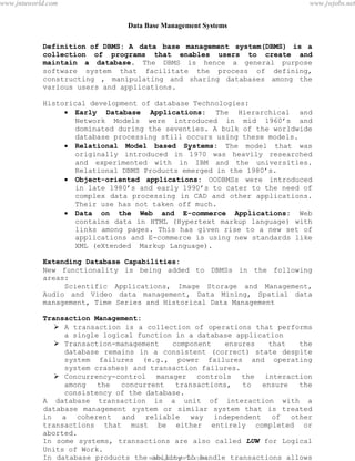 Data Base Management Systems
2
Definition of DBMS: A data base management system(DBMS) is a
collection of programs that enables users to create and
maintain a database. The DBMS is hence a general purpose
software system that facilitate the process of defining,
constructing , manipulating and sharing databases among the
various users and applications.
Historical development of database Technologies:
 Early Database Applications: The Hierarchical and
Network Models were introduced in mid 1960’s and
dominated during the seventies. A bulk of the worldwide
database processing still occurs using these models.
 Relational Model based Systems: The model that was
originally introduced in 1970 was heavily researched
and experimented with in IBM and the universities.
Relational DBMS Products emerged in the 1980’s.
 Object-oriented applications: OODBMSs were introduced
in late 1980’s and early 1990’s to cater to the need of
complex data processing in CAD and other applications.
Their use has not taken off much.
 Data on the Web and E-commerce Applications: Web
contains data in HTML (Hypertext markup language) with
links among pages. This has given rise to a new set of
applications and E-commerce is using new standards like
XML (eXtended Markup Language).
Extending Database Capabilities:
New functionality is being added to DBMSs in the following
areas:
Scientific Applications, Image Storage and Management,
Audio and Video data management, Data Mining, Spatial data
management, Time Series and Historical Data Management
Transaction Management:
 A transaction is a collection of operations that performs
a single logical function in a database application
 Transaction-management component ensures that the
database remains in a consistent (correct) state despite
system failures (e.g., power failures and operating
system crashes) and transaction failures.
 Concurrency-control manager controls the interaction
among the concurrent transactions, to ensure the
consistency of the database.
A database transaction is a unit of interaction with a
database management system or similar system that is treated
in a coherent and reliable way independent of other
transactions that must be either entirely completed or
aborted.
In some systems, transactions are also called LUW for Logical
Units of Work.
In database products the ability to handle transactions allows
the user to ensure that integrity of a database is maintained.pdfMachine - is a pdf writer that produces quality PDF files with ease!
Get yours now!
“Thank you very much! I can use Acrobat Distiller or the Acrobat PDFWriter but I consider your
product a lot easier to use and much preferable to Adobe's" A.Sarras - USA
www.jntuworld.com
www.jntuworld.com
www.jwjobs.net
 