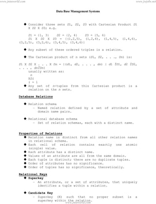 Data Base Management Systems
27
 Consider three sets D1, D2, D3 with Cartesian Product D1
X D2 X D3; e.g.
D1 = {1, 3} D2 = {2, 4} D3 = {5, 6}
D1 X D2 X D3 = {(1,2,5), (1,2,6), (1,4,5), (1,4,6),
(3,2,5), (3,2,6), (3,4,5), (3,4,6)}
 Any subset of these ordered triples is a relation.
 The Cartesian product of n sets (D1, D2, . . ., Dn) is:
D1 X D2 X . . . X Dn = {(d1, d2, . . . , dn) | d1 ÎD1, d2 ÎD2,
. . . , dnÎDn}
usually written as:
n
XDi
i = 1
 Any set of n-tuples from this Cartesian product is a
relation on the n sets.
Database Relations
 Relation schema
– Named relation defined by a set of attribute and
domain name pairs.
 Relational database schema
– Set of relation schemas, each with a distinct name.
Properties of Relations
 Relation name is distinct from all other relation names
in relational schema.
 Each cell of relation contains exactly one atomic
(single) value.
 Each attribute has a distinct name.
 Values of an attribute are all from the same domain.
 Each tuple is distinct; there are no duplicate tuples.
 Order of attributes has no significance.
 Order of tuples has no significance, theoretically.
Relational Keys
 Superkey
– An attribute, or a set of attributes, that uniquely
identifies a tuple within a relation.
 Candidate Key
– Superkey (K) such that no proper subset is a
superkey within the relation.
pdfMachine - is a pdf writer that produces quality PDF files with ease!
Get yours now!
“Thank you very much! I can use Acrobat Distiller or the Acrobat PDFWriter but I consider your
product a lot easier to use and much preferable to Adobe's" A.Sarras - USA
www.jntuworld.com
www.jntuworld.com
www.jwjobs.net
 