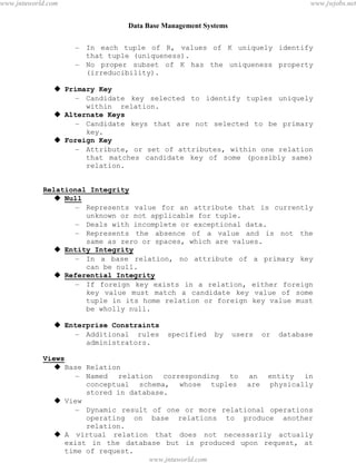 Data Base Management Systems
28
– In each tuple of R, values of K uniquely identify
that tuple (uniqueness).
– No proper subset of K has the uniqueness property
(irreducibility).
 Primary Key
– Candidate key selected to identify tuples uniquely
within relation.
 Alternate Keys
– Candidate keys that are not selected to be primary
key.
 Foreign Key
– Attribute, or set of attributes, within one relation
that matches candidate key of some (possibly same)
relation.
Relational Integrity
 Null
– Represents value for an attribute that is currently
unknown or not applicable for tuple.
– Deals with incomplete or exceptional data.
– Represents the absence of a value and is not the
same as zero or spaces, which are values.
 Entity Integrity
– In a base relation, no attribute of a primary key
can be null.
 Referential Integrity
– If foreign key exists in a relation, either foreign
key value must match a candidate key value of some
tuple in its home relation or foreign key value must
be wholly null.
 Enterprise Constraints
– Additional rules specified by users or database
administrators.
Views
 Base Relation
– Named relation corresponding to an entity in
conceptual schema, whose tuples are physically
stored in database.
 View
– Dynamic result of one or more relational operations
operating on base relations to produce another
relation.
 A virtual relation that does not necessarily actually
exist in the database but is produced upon request, at
time of request.
pdfMachine - is a pdf writer that produces quality PDF files with ease!
Get yours now!
“Thank you very much! I can use Acrobat Distiller or the Acrobat PDFWriter but I consider your
product a lot easier to use and much preferable to Adobe's" A.Sarras - USA
www.jntuworld.com
www.jntuworld.com
www.jwjobs.net
 