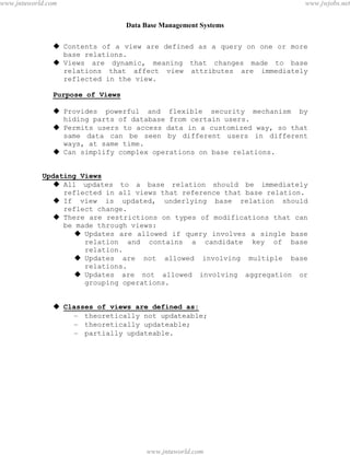 Data Base Management Systems
29
 Contents of a view are defined as a query on one or more
base relations.
 Views are dynamic, meaning that changes made to base
relations that affect view attributes are immediately
reflected in the view.
Purpose of Views
 Provides powerful and flexible security mechanism by
hiding parts of database from certain users.
 Permits users to access data in a customized way, so that
same data can be seen by different users in different
ways, at same time.
 Can simplify complex operations on base relations.
Updating Views
 All updates to a base relation should be immediately
reflected in all views that reference that base relation.
 If view is updated, underlying base relation should
reflect change.
 There are restrictions on types of modifications that can
be made through views:
 Updates are allowed if query involves a single base
relation and contains a candidate key of base
relation.
 Updates are not allowed involving multiple base
relations.
 Updates are not allowed involving aggregation or
grouping operations.
 Classes of views are defined as:
– theoretically not updateable;
– theoretically updateable;
– partially updateable.
pdfMachine - is a pdf writer that produces quality PDF files with ease!
Get yours now!
“Thank you very much! I can use Acrobat Distiller or the Acrobat PDFWriter but I consider your
product a lot easier to use and much preferable to Adobe's" A.Sarras - USA
www.jntuworld.com
www.jntuworld.com
www.jwjobs.net
 