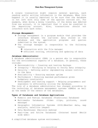 Data Base Management Systems
3
A single transaction might require several queries, each
reading and/or writing information in the database. When this
happens it is usually important to be sure that the database
is not left with only some of the queries carried out. For
example, when doing a money transfer, if the money was debited
from one account, it is important that it also be credited to
the depositing account. Also, transactions should not
interfere with each other.
Storage Management:
 Storage management is a program module that provides the
interface between the low-level data stored in the
database and the application programs and queries
submitted to the system.
 The storage manager is responsible to the following
tasks:
 interaction with the file manager
 efficient storing, retrieving and updating of data
Database Administrator:
A database administrator (DBA) is a person who is responsible
for the environmental aspects of a database. In general, these
include:
 Recoverability - Creating and testing Backups
 Integrity - Verifying or helping to verify data integrity
 Security - Defining and/or implementing access controls
to the data
 Availability - Ensuring maximum uptime
 Performance - Ensuring maximum performance given
budgetary constraints
 Development and testing support - Helping programmers and
engineers to efficiently utilize the database.
The role of a database administrator has changed according to
the technology of database management systems (DBMSs) as well
as the needs of the owners of the databases.
Types of Databases and Database Applications
 Numeric and Textual Databases (Traditional Database)
 Multimedia Databases (Video clips, pictures, sound
message)
 Geographic Information Systems (GIS)(Weather data, map
analysis, satellite images)
 Data Warehouses (Decision making)
 Real-time and Active Databases (Internet based (World
wide web))
A simplified database system environment.
pdfMachine - is a pdf writer that produces quality PDF files with ease!
Get yours now!
“Thank you very much! I can use Acrobat Distiller or the Acrobat PDFWriter but I consider your
product a lot easier to use and much preferable to Adobe's" A.Sarras - USA
www.jntuworld.com
www.jntuworld.com
www.jwjobs.net
 