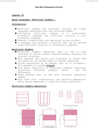 Data Base Management Systems
30
Chapter 05
Query Languages: Relational Algebra :
Introduction
 Relational algebra and relational calculus are formal
languages associated with the relational model.
 Informally, relational algebra is a (high-level)
procedural language and relational calculus a non-
procedural language.
 However, formally both are equivalent to one another.
 A language that produces a relation that can be derived
using relational calculus is relationally complete.
Relational Algebra
 Relational algebra operations work on one or more
relations to define another relation without changing the
original relations.
 Both operands and results are relations, so output from
one operation can become input to another operation.
 Allows expressions to be nested, just as in arithmetic.
This property is called closure.
 Five basic operations in relational algebra: Selection,
Projection, Cartesian product, Union, and Set
Difference.
 These perform most of the data retrieval operations
needed.
 Also have Join, Intersection, and Division operations,
which can be expressed in terms of 5 basic operations.
Relational Algebra Operations
pdfMachine - is a pdf writer that produces quality PDF files with ease!
Get yours now!
“Thank you very much! I can use Acrobat Distiller or the Acrobat PDFWriter but I consider your
product a lot easier to use and much preferable to Adobe's" A.Sarras - USA
www.jntuworld.com
www.jntuworld.com
www.jwjobs.net
 