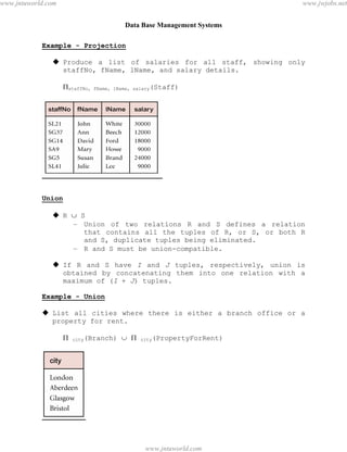 Data Base Management Systems
32
Example - Projection
 Produce a list of salaries for all staff, showing only
staffNo, fName, lName, and salary details.
staffNo, fName, lName, salary(Staff)
Union
 R  S
– Union of two relations R and S defines a relation
that contains all the tuples of R, or S, or both R
and S, duplicate tuples being eliminated.
– R and S must be union-compatible.
 If R and S have I and J tuples, respectively, union is
obtained by concatenating them into one relation with a
maximum of (I + J) tuples.
Example - Union
 List all cities where there is either a branch office or a
property for rent.
 city(Branch)   city(PropertyForRent)
pdfMachine - is a pdf writer that produces quality PDF files with ease!
Get yours now!
“Thank you very much! I can use Acrobat Distiller or the Acrobat PDFWriter but I consider your
product a lot easier to use and much preferable to Adobe's" A.Sarras - USA
www.jntuworld.com
www.jntuworld.com
www.jwjobs.net
 