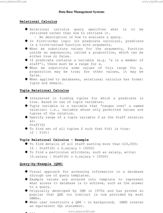 Data Base Management Systems
38
Relational Calculus
 Relational calculus query specifies what is to be
retrieved rather than how to retrieve it.
– No description of how to evaluate a query.
 In first-order logic (or predicate calculus), predicate
is a truth-valued function with arguments.
 When we substitute values for the arguments, function
yields an expression, called a proposition, which can be
either true or false.
 If predicate contains a variable (e.g. ‘x is a member of
staff’), there must be a range for x.
 When we substitute some values of this range for x,
proposition may be true; for other values, it may be
false.
 When applied to databases, relational calculus has forms:
tuple and domain.
Tuple Relational Calculus
 Interested in finding tuples for which a predicate is
true. Based on use of tuple variables.
 Tuple variable is a variable that ‘ranges over’ a named
relation: i.e., variable whose only permitted values are
tuples of the relation.
 Specify range of a tuple variable S as the Staff relation
as:
Staff(S)
 To find set of all tuples S such that P(S) is true:
{S | P(S)}
Tuple Relational Calculus - Example
 To find details of all staff earning more than £10,000:
{S | Staff(S)  S.salary > 10000}
 To find a particular attribute, such as salary, write:
{S.salary | Staff(S)  S.salary > 10000}
Query-by-Example (QBE)
 Visual approach for accessing information in a database
through use of query templates.
 Example values are entered into template to represent
what access to database is to achieve, such as the answer
to a query.
 Originally developed by IBM in 1970s and has proved so
popular that QBE (or similar) is now provided by most
DBMSs.
 When user constructs a QBE - in background, DBMS creates
an equivalent SQL statement.
 Allows user to:
pdfMachine - is a pdf writer that produces quality PDF files with ease!
Get yours now!
“Thank you very much! I can use Acrobat Distiller or the Acrobat PDFWriter but I consider your
product a lot easier to use and much preferable to Adobe's" A.Sarras - USA
www.jntuworld.com
www.jntuworld.com
www.jwjobs.net
 