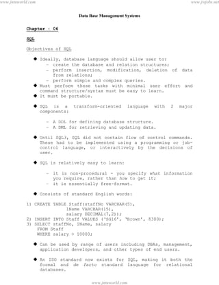 Data Base Management Systems
42
Chapter : 06
SQL
Objectives of SQL
 Ideally, database language should allow user to:
– create the database and relation structures;
– perform insertion, modification, deletion of data
from relations;
– perform simple and complex queries.
 Must perform these tasks with minimal user effort and
command structure/syntax must be easy to learn.
 It must be portable.
 SQL is a transform-oriented language with 2 major
components:
– A DDL for defining database structure.
– A DML for retrieving and updating data.
 Until SQL3, SQL did not contain flow of control commands.
These had to be implemented using a programming or job-
control language, or interactively by the decisions of
user.
 SQL is relatively easy to learn:
– it is non-procedural - you specify what information
you require, rather than how to get it;
– it is essentially free-format.
 Consists of standard English words:
1) CREATE TABLE Staff(staffNo VARCHAR(5),
lName VARCHAR(15),
salary DECIMAL(7,2));
2) INSERT INTO Staff VALUES (‘SG16’, ‘Brown’, 8300);
3) SELECT staffNo, lName, salary
FROM Staff
WHERE salary > 10000;
 Can be used by range of users including DBAs, management,
application developers, and other types of end users.
 An ISO standard now exists for SQL, making it both the
formal and de facto standard language for relational
databases.
pdfMachine - is a pdf writer that produces quality PDF files with ease!
Get yours now!
“Thank you very much! I can use Acrobat Distiller or the Acrobat PDFWriter but I consider your
product a lot easier to use and much preferable to Adobe's" A.Sarras - USA
www.jntuworld.com
www.jntuworld.com
www.jwjobs.net
 