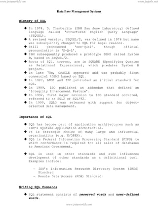 Data Base Management Systems
43
History of SQL
 In 1974, D. Chamberlin (IBM San Jose Laboratory) defined
language called ‘Structured English Query Language’
(SEQUEL).
 A revised version, SEQUEL/2, was defined in 1976 but name
was subsequently changed to SQL for legal reasons.
 Still pronounced ‘see-quel’, though official
pronunciation is ‘S-Q-L’.
 IBM subsequently produced a prototype DBMS called System
R, based on SEQUEL/2.
 Roots of SQL, however, are in SQUARE (Specifying Queries
as Relational Expressions), which predates System R
project.
 In late 70s, ORACLE appeared and was probably first
commercial RDBMS based on SQL.
 In 1987, ANSI and ISO published an initial standard for
SQL.
 In 1989, ISO published an addendum that defined an
‘Integrity Enhancement Feature’.
 In 1992, first major revision to ISO standard occurred,
referred to as SQL2 or SQL/92.
 In 1999, SQL3 was released with support for object-
oriented data management.
Importance of SQL
 SQL has become part of application architectures such as
IBM’s Systems Application Architecture.
 It is strategic choice of many large and influential
organizations (e.g. X/OPEN).
 SQL is Federal Information Processing Standard (FIPS) to
which conformance is required for all sales of databases
to American Government.
 SQL is used in other standards and even influences
development of other standards as a definitional tool.
Examples include:
– ISO’s Information Resource Directory System (IRDS)
Standard
– Remote Data Access (RDA) Standard.
Writing SQL Commands
 SQL statement consists of reserved words and user-defined
words.
pdfMachine - is a pdf writer that produces quality PDF files with ease!
Get yours now!
“Thank you very much! I can use Acrobat Distiller or the Acrobat PDFWriter but I consider your
product a lot easier to use and much preferable to Adobe's" A.Sarras - USA
www.jntuworld.com
www.jntuworld.com
www.jwjobs.net
 