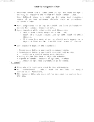 Data Base Management Systems
44
– Reserved words are a fixed part of SQL and must be spelt
exactly as required and cannot be split across lines.
– User-defined words are made up by user and represent
names of various database objects such as relations,
columns, views.
 Most components of an SQL statement are case insensitive,
except for literal character data.
 More readable with indentation and lineation:
– Each clause should begin on a new line.
– Start of a clause should line up with start of other
clauses.
– If clause has several parts, should each appear on a
separate line and be indented under start of clause.
 Use extended form of BNF notation:
- Upper-case letters represent reserved words.
- Lower-case letters represent user-defined words.
- | indicates a choice among alternatives.
- Curly braces indicate a required element.
- Square brackets indicate an optional element.
- … indicates optional repetition (0 or more).
Literals
 Literals are constants used in SQL statements.
 All non-numeric literals must be enclosed in single
quotes (e.g. ‘London’).
 All numeric literals must not be enclosed in quotes (e.g.
650.00).
pdfMachine - is a pdf writer that produces quality PDF files with ease!
Get yours now!
“Thank you very much! I can use Acrobat Distiller or the Acrobat PDFWriter but I consider your
product a lot easier to use and much preferable to Adobe's" A.Sarras - USA
www.jntuworld.com
www.jntuworld.com
www.jwjobs.net
 