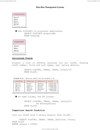 Data Base Management Systems
47
 Use DISTINCT to eliminate duplicates:
SELECT DISTINCT propertyNo
FROM Viewing;
Calculated Fields
Produce a list of monthly salaries for all staff, showing
staff number, first and last names, and salary details.
SELECT staffNo, fName, lName, salary/12
FROM Staff;
 To name column, use AS clause:
SELECT staffNo, fName, lName, salary/12
AS monthlySalary
FROM Staff;
Comparison Search Condition
List all staff with a salary greater than 10,000.
SELECT staffNo, fName, lName, position, salary
FROM Staff
WHERE salary > 10000;
pdfMachine - is a pdf writer that produces quality PDF files with ease!
Get yours now!
“Thank you very much! I can use Acrobat Distiller or the Acrobat PDFWriter but I consider your
product a lot easier to use and much preferable to Adobe's" A.Sarras - USA
www.jntuworld.com
www.jntuworld.com
www.jwjobs.net
 