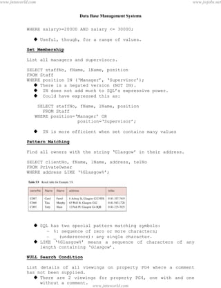 Data Base Management Systems
49
WHERE salary>=20000 AND salary <= 30000;
 Useful, though, for a range of values.
Set Membership
List all managers and supervisors.
SELECT staffNo, fName, lName, position
FROM Staff
WHERE position IN (‘Manager’, ‘Supervisor’);
 There is a negated version (NOT IN).
 IN does not add much to SQL’s expressive power.
 Could have expressed this as:
SELECT staffNo, fName, lName, position
FROM Staff
WHERE position=‘Manager’ OR
position=‘Supervisor’;
 IN is more efficient when set contains many values
Pattern Matching
Find all owners with the string ‘Glasgow’ in their address.
SELECT clientNo, fName, lName, address, telNo
FROM PrivateOwner
WHERE address LIKE ‘%Glasgow%’;
 SQL has two special pattern matching symbols:
– %: sequence of zero or more characters;
– _ (underscore): any single character.
 LIKE ‘%Glasgow%’ means a sequence of characters of any
length containing ‘Glasgow’.
NULL Search Condition
List details of all viewings on property PG4 where a comment
has not been supplied.
 There are 2 viewings for property PG4, one with and one
without a comment.
pdfMachine - is a pdf writer that produces quality PDF files with ease!
Get yours now!
“Thank you very much! I can use Acrobat Distiller or the Acrobat PDFWriter but I consider your
product a lot easier to use and much preferable to Adobe's" A.Sarras - USA
www.jntuworld.com
www.jntuworld.com
www.jwjobs.net
 