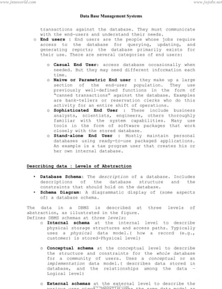 Data Base Management Systems
5
transactions against the database. They must communicate
with the end-users and understand their needs.
o End users : End users are the people whose jobs require
access to the database for querying, updating, and
generating reports; the database primarily exists for
their use. There are several categories of end users:
o Casual End User: access database occasionally when
needed. But they may need different information each
time.
o Naïve or Parametric End user : they make up a large
section of the end-user population. They use
previously well-defined functions in the form of
“canned transactions” against the database. Examples
are bank-tellers or reservation clerks who do this
activity for an entire shift of operations.
o Sophisticated End User : These include business
analysts, scientists, engineers, others thoroughly
familiar with the system capabilities. Many use
tools in the form of software packages that work
closely with the stored database.
o Stand-alone End User : Mostly maintain personal
databases using ready-to-use packaged applications.
An example is a tax program user that creates his or
her own internal database.
Describing data : Levels of Abstraction
• Database Schema: The description of a database. Includes
descriptions of the database structure and the
constraints that should hold on the database.
• Schema Diagram: A diagrammatic display of (some aspects
of) a database schema.
The data in a DBMS is described at three levels of
abstraction, as illustrated in the figure.
Defines DBMS schemas at three levels:
o Internal schema at the internal level to describe
physical storage structures and access paths. Typically
uses a physical data model.( how a record (e.g.,
customer) is stored-Physical level)
o Conceptual schema at the conceptual level to describe
the structure and constraints for the whole database
for a community of users. Uses a conceptual or an
implementation data model.( describes data stored in
database, and the relationships among the data –
Logical level)
o External schemas at the external level to describe the
various user views. Usually uses the same data model as
pdfMachine - is a pdf writer that produces quality PDF files with ease!
Get yours now!
“Thank you very much! I can use Acrobat Distiller or the Acrobat PDFWriter but I consider your
product a lot easier to use and much preferable to Adobe's" A.Sarras - USA
www.jntuworld.com
www.jntuworld.com
www.jwjobs.net
 