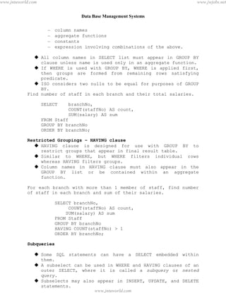 Data Base Management Systems
53
– column names
– aggregate functions
– constants
– expression involving combinations of the above.
 All column names in SELECT list must appear in GROUP BY
clause unless name is used only in an aggregate function.
 If WHERE is used with GROUP BY, WHERE is applied first,
then groups are formed from remaining rows satisfying
predicate.
 ISO considers two nulls to be equal for purposes of GROUP
BY.
Find number of staff in each branch and their total salaries.
SELECT branchNo,
COUNT(staffNo) AS count,
SUM(salary) AS sum
FROM Staff
GROUP BY branchNo
ORDER BY branchNo;
Restricted Groupings – HAVING clause
 HAVING clause is designed for use with GROUP BY to
restrict groups that appear in final result table.
 Similar to WHERE, but WHERE filters individual rows
whereas HAVING filters groups.
 Column names in HAVING clause must also appear in the
GROUP BY list or be contained within an aggregate
function.
For each branch with more than 1 member of staff, find number
of staff in each branch and sum of their salaries.
SELECT branchNo,
COUNT(staffNo) AS count,
SUM(salary) AS sum
FROM Staff
GROUP BY branchNo
HAVING COUNT(staffNo) > 1
ORDER BY branchNo;
Subqueries
 Some SQL statements can have a SELECT embedded within
them.
 A subselect can be used in WHERE and HAVING clauses of an
outer SELECT, where it is called a subquery or nested
query.
 Subselects may also appear in INSERT, UPDATE, and DELETE
statements.
List staff who work in branch at ‘163 Main St’.pdfMachine - is a pdf writer that produces quality PDF files with ease!
Get yours now!
“Thank you very much! I can use Acrobat Distiller or the Acrobat PDFWriter but I consider your
product a lot easier to use and much preferable to Adobe's" A.Sarras - USA
www.jntuworld.com
www.jntuworld.com
www.jwjobs.net
 