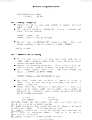 Data Base Management Systems
61
DROP DOMAIN DomainName
[RESTRICT | CASCADE]
IEF - Entity Integrity
 Primary key of a table must contain a unique, non-null
value for each row.
 ISO standard supports FOREIGN KEY clause in CREATE and
ALTER TABLE statements:
PRIMARY KEY(staffNo)
PRIMARY KEY(clientNo, propertyNo)
 Can only have one PRIMARY KEY clause per table. Can still
ensure uniqueness for alternate keys using UNIQUE:
UNIQUE(telNo)
IEF - Referential Integrity
 FK is column or set of columns that links each row in
child table containing foreign FK to row of parent table
containing matching PK.
 Referential integrity means that, if FK contains a value,
that value must refer to existing row in parent table.
 ISO standard supports definition of FKs with FOREIGN KEY
clause in CREATE and ALTER TABLE:
FOREIGN KEY(branchNo) REFERENCES Branch
 Any INSERT/UPDATE that attempts to create FK value in
child table without matching candidate key value in
parent is rejected.
 Action taken that attempts to update/delete a candidate
key value in parent table with matching rows in child is
dependent on referential action specified using ON UPDATE
and ON DELETE subclauses:
– CASCADE - SET NULL
– SET DEFAULT - NO ACTION
CASCADE: Delete row from parent and delete matching rows in
child, and so on in cascading manner.
SET NULL: Delete row from parent and set FK column(s) in child
to NULL. Only valid if FK columns are NOT NULL.
SET DEFAULT: Delete row from parent and set each component of
FK in child to specified default. Only valid if DEFAULT
specified for FK columns
NO ACTION: Reject delete from parent. Default.
FOREIGN KEY (staffNo) REFERENCES Staff ON DELETE SET NULLpdfMachine - is a pdf writer that produces quality PDF files with ease!
Get yours now!
“Thank you very much! I can use Acrobat Distiller or the Acrobat PDFWriter but I consider your
product a lot easier to use and much preferable to Adobe's" A.Sarras - USA
www.jntuworld.com
www.jntuworld.com
www.jwjobs.net
 