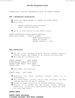 Data Base Management Systems
62
FOREIGN KEY (ownerNo) REFERENCES Owner ON UPDATE CASCADE
IEF - Enterprise Constraints
 Could use CHECK/UNIQUE in CREATE and ALTER TABLE.
 Also have:
CREATE ASSERTION AssertionName
CHECK (searchCondition)
 which is very similar to the CHECK clause.
CREATE ASSERTION StaffNotHandlingTooMuch
CHECK (NOT EXISTS (SELECT staffNo
FROM PropertyForRent
GROUP BY staffNo
HAVING COUNT(*) > 100))
Data Definition
 SQL DDL allows database objects such as schemas, domains,
tables, views, and indexes to be created and destroyed.
 Main SQL DDL statements are:
CREATE SCHEMA DROP SCHEMA
CREATE/ALTER DOMAIN DROP DOMAIN
CREATE/ALTER TABLE DROP TABLE
CREATE VIEW DROP VIEW
 Many DBMSs also provide:
CREATE INDEX DROP INDEX
 Relations and other database objects exist in an
environment.
 Each environment contains one or more catalogs, and each
catalog consists of set of schemas.
 Schema is named collection of related database objects.
 Objects in a schema can be tables, views, domains,
assertions, collations, translations, and character sets.
All have same owner.
CREATE TABLE
CREATE TABLE TableName
{(colName dataType [NOT NULL] [UNIQUE]
[DEFAULT defaultOption]pdfMachine - is a pdf writer that produces quality PDF files with ease!
Get yours now!
“Thank you very much! I can use Acrobat Distiller or the Acrobat PDFWriter but I consider your
product a lot easier to use and much preferable to Adobe's" A.Sarras - USA
www.jntuworld.com
www.jntuworld.com
www.jwjobs.net
 