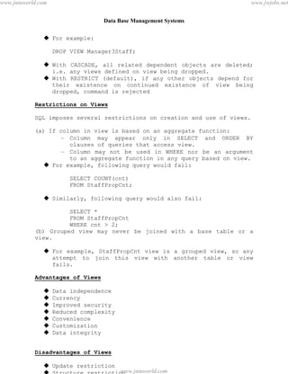 Data Base Management Systems
65
 For example:
DROP VIEW Manager3Staff;
 With CASCADE, all related dependent objects are deleted;
i.e. any views defined on view being dropped.
 With RESTRICT (default), if any other objects depend for
their existence on continued existence of view being
dropped, command is rejected
Restrictions on Views
SQL imposes several restrictions on creation and use of views.
(a) If column in view is based on an aggregate function:
– Column may appear only in SELECT and ORDER BY
clauses of queries that access view.
– Column may not be used in WHERE nor be an argument
to an aggregate function in any query based on view.
 For example, following query would fail:
SELECT COUNT(cnt)
FROM StaffPropCnt;
 Similarly, following query would also fail:
SELECT *
FROM StaffPropCnt
WHERE cnt > 2;
(b) Grouped view may never be joined with a base table or a
view.
 For example, StaffPropCnt view is a grouped view, so any
attempt to join this view with another table or view
fails.
Advantages of Views
 Data independence
 Currency
 Improved security
 Reduced complexity
 Convenience
 Customization
 Data integrity
Disadvantages of Views
 Update restriction
 Structure restriction
pdfMachine - is a pdf writer that produces quality PDF files with ease!
Get yours now!
“Thank you very much! I can use Acrobat Distiller or the Acrobat PDFWriter but I consider your
product a lot easier to use and much preferable to Adobe's" A.Sarras - USA
www.jntuworld.com
www.jntuworld.com
www.jwjobs.net
 