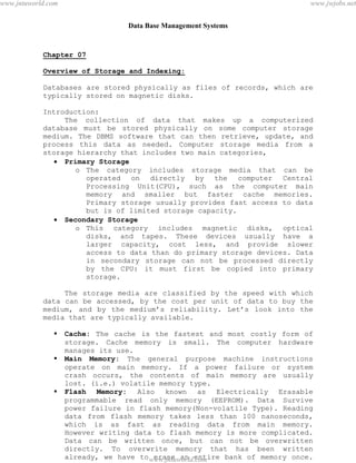 Data Base Management Systems
69
Chapter 07
Overview of Storage and Indexing:
Databases are stored physically as files of records, which are
typically stored on magnetic disks.
Introduction:
The collection of data that makes up a computerized
database must be stored physically on some computer storage
medium. The DBMS software that can then retrieve, update, and
process this data as needed. Computer storage media from a
storage hierarchy that includes two main categories,
 Primary Storage
o The category includes storage media that can be
operated on directly by the computer Central
Processing Unit(CPU), such as the computer main
memory and smaller but faster cache memories.
Primary storage usually provides fast access to data
but is of limited storage capacity.
 Secondary Storage
o This category includes magnetic disks, optical
disks, and tapes. These devices usually have a
larger capacity, cost less, and provide slower
access to data than do primary storage devices. Data
in secondary storage can not be processed directly
by the CPU: it must first be copied into primary
storage.
The storage media are classified by the speed with which
data can be accessed, by the cost per unit of data to buy the
medium, and by the medium’s reliability. Let’s look into the
media that are typically available.
 Cache: The cache is the fastest and most costly form of
storage. Cache memory is small. The computer hardware
manages its use.
 Main Memory: The general purpose machine instructions
operate on main memory. If a power failure or system
crash occurs, the contents of main memory are usually
lost. (i.e.) volatile memory type.
 Flash Memory: Also known as Electrically Erasable
programmable read only memory (EEPROM). Data Survive
power failure in flash memory(Non-volatile Type). Reading
data from flash memory takes less than 100 nanoseconds,
which is as fast as reading data from main memory.
However writing data to flash memory is more complicated.
Data can be written once, but can not be overwritten
directly. To overwrite memory that has been written
already, we have to erase an entire bank of memory once.
pdfMachine - is a pdf writer that produces quality PDF files with ease!
Get yours now!
“Thank you very much! I can use Acrobat Distiller or the Acrobat PDFWriter but I consider your
product a lot easier to use and much preferable to Adobe's" A.Sarras - USA
www.jntuworld.com
www.jntuworld.com
www.jwjobs.net
 