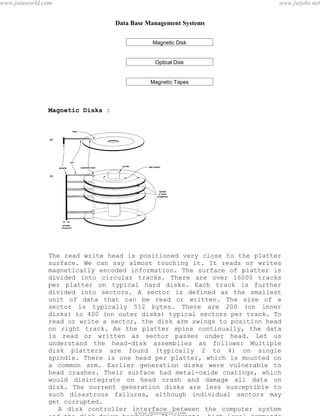 Data Base Management Systems
71
Magnetic Disk
Optical Disk
Magnetic Tapes
Magnetic Disks :
The read write head is positioned very close to the platter
surface. We can say almost touching it. It reads or writes
magnetically encoded information. The surface of platter is
divided into circular tracks. There are over 16000 tracks
per platter on typical hard disks. Each track is further
divided into sectors. A sector is defined as the smallest
unit of data that can be read or written. The size of a
sector is typically 512 bytes. There are 200 (on inner
disks) to 400 (on outer disks) typical sectors per track. To
read or write a sector, the disk arm swings to position head
on right track. As the platter spins continually, the data
is read or written as sector passes under head. Let us
understand the head-disk assemblies as follows: Multiple
disk platters are found (typically 2 to 4) on single
spindle. There is one head per platter, which is mounted on
a common arm. Earlier generation disks were vulnerable to
head crashes. Their surface had metal-oxide coatings, which
would disintegrate on head crash and damage all data on
disk. The current generation disks are less susceptible to
such disastrous failures, although individual sectors may
get corrupted.
A disk controller interface between the computer system
and the disk drive hardware. It accepts high-level commands
pdfMachine - is a pdf writer that produces quality PDF files with ease!
Get yours now!
“Thank you very much! I can use Acrobat Distiller or the Acrobat PDFWriter but I consider your
product a lot easier to use and much preferable to Adobe's" A.Sarras - USA
www.jntuworld.com
www.jntuworld.com
www.jwjobs.net
 