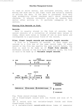 Data Base Management Systems
72
to read or write sector, and initiates actions, such as
moving the disk arm to the right track and actually reading
or writing the data. If the data is corrupted, with very
high probability stored checksum won’t match recomputed
checksum. It ensures successful writing by reading back
sector after writing it. It performs remapping of bad
sectors.
Placing File Records on Disk:
Records:
Data is usually stored in the form of records. Each
record consists of a collection of related data values or
items, where each value is formed of one or more bytes and
corresponds to a particular field of the record.
Files, Fixed- Length records and variable length records:
A file is a sequence of records. In many cases all
records in a file are of the same record type. If every
record in the file has exactly the same size(in bytes), the
file is said to be made up of Fixed file records. If
different records in the file have different sizes, the file
is said to be made up of Variable length records.
Fig. Three record storage formats.
(a) A fixed-length record with six fields and size of 71
bytes.
(b) A record with two variable-length fields and three
fixed-length fields.
c) A variable-field record with three types of separator
characterspdfMachine - is a pdf writer that produces quality PDF files with ease!
Get yours now!
“Thank you very much! I can use Acrobat Distiller or the Acrobat PDFWriter but I consider your
product a lot easier to use and much preferable to Adobe's" A.Sarras - USA
www.jntuworld.com
www.jntuworld.com
www.jwjobs.net
 