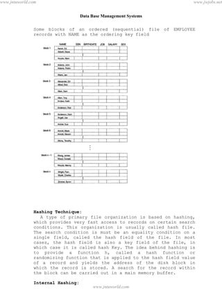 Data Base Management Systems
74
Some blocks of an ordered (sequential) file of EMPLOYEE
records with NAME as the ordering key field
Hashing Technique:
A type of primary file organization is based on hashing,
which provides very fast access to records on certain search
conditions. This organization is usually called hash file.
The search condition is must be an equality condition on a
single field, called the hash field of the file. In most
cases, the hash field is also a key field of the file, in
which case it is called hash Key. The idea behind hashing is
to provide a function h, called a hash function or
randomizing function that is applied to the hash field value
of a record and yields the address of the disk block in
which the record is stored. A search for the record within
the block can be carried out in a main memory buffer.
Internal Hashing:
pdfMachine - is a pdf writer that produces quality PDF files with ease!
Get yours now!
“Thank you very much! I can use Acrobat Distiller or the Acrobat PDFWriter but I consider your
product a lot easier to use and much preferable to Adobe's" A.Sarras - USA
www.jntuworld.com
www.jntuworld.com
www.jwjobs.net
 