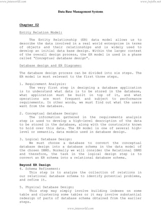 Data Base Management Systems
8
Chapter 02
Entity Relation Model:
The Entity Relationship (ER) data model allows us to
describe the data involved in a real world enterprise in terms
of objects and their relationships and is widely used to
develop an initial data base design. Within the larger context
of the overall design process, the ER model is used in a phase
called “Conceptual database design”.
Database design and ER Diagrams:
The database design process can be divided into six steps. The
ER model is most relevant to the first three steps.
1. Requirement Analysis:
The very first step in designing a database application
is to understand what data is to be stored in the database,
what application must be built in top of it, and what
operations are most frequent and subject to performance
requirements. In other words, we must find out what the users
want from the database.
2. Conceptual database Design:
The information gathered in the requirements analysis
step is used to develop a high-level description of the data
to be stored in the database, along with the constraints known
to hold over this data. The ER model is one of several high-
level or semantic, data models used in database design.
3. Logical Database Design:
We must choose a database to convert the conceptual
database design into a database schema in the data model of
the chosen DBMS. Normally we will consider the Relational DBMS
and therefore, the task in the logical design step is to
convert an ER schema into a relational database schema.
Beyond ER Design
4. Schema Refinement:
This step is to analyze the collection of relations in
our relational database schema to identify potential problems,
and refine it.
5. Physical Database Design:
This step may simply involve building indexes on some
table and clustering some tables or it may involve substantial
redesign of parts of database schema obtained from the earlier
steps.
pdfMachine - is a pdf writer that produces quality PDF files with ease!
Get yours now!
“Thank you very much! I can use Acrobat Distiller or the Acrobat PDFWriter but I consider your
product a lot easier to use and much preferable to Adobe's" A.Sarras - USA
www.jntuworld.com
www.jntuworld.com
www.jwjobs.net
 
