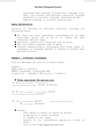 Data Base Management Systems
82
– Transform query written in high-level language (e.g.
SQL), into correct and efficient execution strategy
expressed in low-level language (implementing RA);
– execute strategy to retrieve required data.
Query Optimization
Activity of choosing an efficient execution strategy for
processing query.
 As there are many equivalent transformations of same
high-level query, aim of QO is to choose one that
minimizes resource usage.
 Generally, reduce total execution time of query.
 May also reduce response time of query.
 Problem computationally intractable with large number of
relations, so strategy adopted is reduced to finding near
optimum solution.
Example - Different Strategies
Find all Managers who work at a London branch.
SELECT *
FROM Staff s, Branch b
WHERE s.branchNo = b.branchNo AND
(s.position = ‘Manager’ AND b.city = ‘London’);
 Three equivalent RA queries are:
(1)  (position='Manager')  (city='London') 
(Staff.branchNo=Branch.branchNo) (Staff X Branch)
(2)  (position='Manager')  (city='London')(Staff
Staff.branchNo=Branch.branchNo Branch)
(3) ( position='Manager'(Staff) Staff.branchNo=Branch.branchNo
( city='London' (Branch))
 Assume:
– 1000 tuples in Staff; 50 tuples in Branch;
– 50 Managers; 5 London branches;
– no indexes or sort keys;
– results of any intermediate operations stored on
disk;
– cost of the final write is ignored;
– tuples are accessed one at a time.pdfMachine - is a pdf writer that produces quality PDF files with ease!
Get yours now!
“Thank you very much! I can use Acrobat Distiller or the Acrobat PDFWriter but I consider your
product a lot easier to use and much preferable to Adobe's" A.Sarras - USA
www.jntuworld.com
www.jntuworld.com
www.jwjobs.net
 