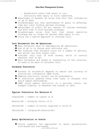 Data Base Management Systems
84
– dynamically every time query is run;
– statically when query is first submitted.
 Advantages of dynamic QO arise from fact that information
is up to date.
 Disadvantages are that performance of query is affected,
time may limit finding optimum strategy.
 Advantages of static QO are removal of runtime overhead,
and more time to find optimum strategy.
 Disadvantages arise from fact that chosen execution
strategy may no longer be optimal when query is run.
 Could use a hybrid approach to overcome this.
Cost Estimation for RA Operations
 Many different ways of implementing RA operations.
 Aim of QO is to choose most efficient one.
 Use formulae that estimate costs for a number of options,
and select one with lowest cost.
 Consider only cost of disk access, which is usually
dominant cost in QP.
 Many estimates are based on cardinality of the relation,
so need to be able to estimate this.
Database Statistics
 Success of estimation depends on amount and currency of
statistical information DBMS holds.
 Keeping statistics current can be problematic.
 If statistics updated every time tuple is changed, this
would impact performance.
 DBMS could update statistics on a periodic basis, for
example nightly, or whenever the system is idle.
Typical Statistics for Relation R
nTuples(R) - number of tuples in R.
bFactor(R) - blocking factor of R.
nBlocks(R) - number of blocks required to store R:
nBlocks(R) = [nTuples(R)/bFactor(R)]
Query Optimization in Oracle
 Oracle supports two approaches to query optimization:
rule-based and cost-based.
pdfMachine - is a pdf writer that produces quality PDF files with ease!
Get yours now!
“Thank you very much! I can use Acrobat Distiller or the Acrobat PDFWriter but I consider your
product a lot easier to use and much preferable to Adobe's" A.Sarras - USA
www.jntuworld.com
www.jntuworld.com
www.jwjobs.net
 