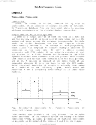 Data Base Management Systems
87
Chapter 9
Transaction Processing:
Transaction:
Action, or series of actions, carried out by user or
application, which accesses or changes contents of database.
It Transforms database from one consistent state to another,
although consistency may be violated during transaction.
Single User Vs. Multi User Systems:
A DBMS is a single user if at most one user at a time can
use the system, and it is multi user if many users can use the
system and hence access the database concurrently. Multiple
users can access databases and use the computer systems
Simultaneously because of the concept of Multiprogramming,
which allows the computer to execute multiple programs or
processes at the same time. If only a single central
processing unit(CPU) exists, it can actually executes at most
one process at a time. However multiprogramming operating
systems executes some commands from one process then suspend
that process and execute some commands from the next process,
and so on. A process is resumed at the point where it was
suspended whenever it gets its turn to use the CPU again.
Hence concurrent execution of process is actually interleaved
as illustrated in the following figure, which shows two
processes A and B executing concurrently in an interleaved
fashion.
Fig. Interleaved processing Vs. Parallel Processing of
concurrent transactions.
Interleaving also prevents the long process from delaying
other processes. If the computer system has multiple hardware
processors(CPUs), parallel processing of multiple processing
is possible as illustrated the process C and D in the figure.
Transaction Support
pdfMachine - is a pdf writer that produces quality PDF files with ease!
Get yours now!
“Thank you very much! I can use Acrobat Distiller or the Acrobat PDFWriter but I consider your
product a lot easier to use and much preferable to Adobe's" A.Sarras - USA
www.jntuworld.com
www.jntuworld.com
www.jwjobs.net
 
