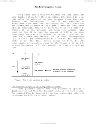 Data Base Management Systems
90
The problem occurs when two transactions that access the
same database items have their operations interleaved in a way
that makes the value of the some database items incorrect.
Suppose that transactions T1 and T2 are submitted at
approximately the same time, and suppose that their operations
are interleaved as shown in the figure a, then the final value
of X is incorrect. Because T2 reads the value of X before T1
changes it in the database and hence the updated value
resulting from T1 is lost. For example if X=80 at the start
(originally there were 80 reservation on the flight) N=5 (T1
transfers 5 seats reservations from the flight corresponding
to X to the flight corresponding to Y) and M=4 (T2 reserves 4
seats on X), the final result should be X=79, but the
interleaving of operation shown in the figure a it is X=84
because the update in T1 that removed the 5 seats from X was
lost.
Fig.a. The lost update problem.
The temporary update or Dirty Read Problem.
This problems occurs when one transaction updates a
database item and then the transaction fails for some reason.
The updated item is accessed by another transaction before it
is changed back to its original value.
pdfMachine - is a pdf writer that produces quality PDF files with ease!
Get yours now!
“Thank you very much! I can use Acrobat Distiller or the Acrobat PDFWriter but I consider your
product a lot easier to use and much preferable to Adobe's" A.Sarras - USA
www.jntuworld.com
www.jntuworld.com
www.jwjobs.net
 