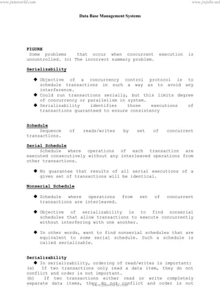 Data Base Management Systems
92
FIGURE
Some problems that occur when concurrent execution is
uncontrolled. (c) The incorrect summary problem.
Serializability
 Objective of a concurrency control protocol is to
schedule transactions in such a way as to avoid any
interference.
 Could run transactions serially, but this limits degree
of concurrency or parallelism in system.
 Serializability identifies those executions of
transactions guaranteed to ensure consistency
Schedule
Sequence of reads/writes by set of concurrent
transactions.
Serial Schedule
Schedule where operations of each transaction are
executed consecutively without any interleaved operations from
other transactions.
 No guarantee that results of all serial executions of a
given set of transactions will be identical.
Nonserial Schedule
 Schedule where operations from set of concurrent
transactions are interleaved.
 Objective of serializability is to find nonserial
schedules that allow transactions to execute concurrently
without interfering with one another.
 In other words, want to find nonserial schedules that are
equivalent to some serial schedule. Such a schedule is
called serializable.
Serializability
 In serializability, ordering of read/writes is important:
(a) If two transactions only read a data item, they do not
conflict and order is not important.
(b) If two transactions either read or write completely
separate data items, they do not conflict and order is not
important.
pdfMachine - is a pdf writer that produces quality PDF files with ease!
Get yours now!
“Thank you very much! I can use Acrobat Distiller or the Acrobat PDFWriter but I consider your
product a lot easier to use and much preferable to Adobe's" A.Sarras - USA
www.jntuworld.com
www.jntuworld.com
www.jwjobs.net
 