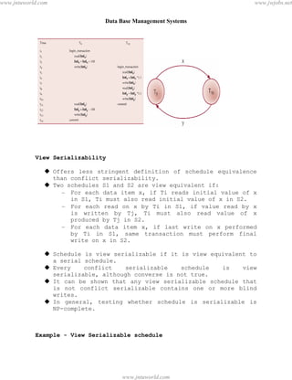 Data Base Management Systems
94
View Serializability
 Offers less stringent definition of schedule equivalence
than conflict serializability.
 Two schedules S1 and S2 are view equivalent if:
– For each data item x, if Ti reads initial value of x
in S1, Ti must also read initial value of x in S2.
– For each read on x by Ti in S1, if value read by x
is written by Tj, Ti must also read value of x
produced by Tj in S2.
– For each data item x, if last write on x performed
by Ti in S1, same transaction must perform final
write on x in S2.
 Schedule is view serializable if it is view equivalent to
a serial schedule.
 Every conflict serializable schedule is view
serializable, although converse is not true.
 It can be shown that any view serializable schedule that
is not conflict serializable contains one or more blind
writes.
 In general, testing whether schedule is serializable is
NP-complete.
Example - View Serializable schedule
pdfMachine - is a pdf writer that produces quality PDF files with ease!
Get yours now!
“Thank you very much! I can use Acrobat Distiller or the Acrobat PDFWriter but I consider your
product a lot easier to use and much preferable to Adobe's" A.Sarras - USA
www.jntuworld.com
www.jntuworld.com
www.jwjobs.net
 