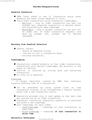 Data Base Management Systems
98
Deadlock Prevention
 DBMS looks ahead to see if transaction would cause
deadlock and never allows deadlock to occur.
 Could order transactions using transaction timestamps:
– Wait-Die - only an older transaction can wait for
younger one, otherwise transaction is aborted (dies)
and restarted with same timestamp.
– Wound-Wait - only a younger transaction can wait for
an older one. If older transaction requests lock
held by younger one, younger one is aborted
(wounded).
Recovery from Deadlock Detection
 Several issues:
– choice of deadlock victim;
– how far to roll a transaction back;
– avoiding starvation.
Timestamping
 Transactions ordered globally so that older transactions,
transactions with smaller timestamps, get priority in the
event of conflict.
 Conflict is resolved by rolling back and restarting
transaction.
 No locks so no deadlock.
Timestamp
A unique identifier created by DBMS that indicates
relative starting time of a transaction.
 Can be generated by using system clock at time
transaction started, or by incrementing a logical counter
every time a new transaction starts.
 Read/write proceeds only if last update on that data item
was carried out by an older transaction.
 Otherwise, transaction requesting read/write is restarted
and given a new timestamp.
 Also timestamps for data items:
– read-timestamp - timestamp of last transaction to
read item;
– write-timestamp - timestamp of last transaction to
write item.
Optimistic Techniques
pdfMachine - is a pdf writer that produces quality PDF files with ease!
Get yours now!
“Thank you very much! I can use Acrobat Distiller or the Acrobat PDFWriter but I consider your
product a lot easier to use and much preferable to Adobe's" A.Sarras - USA
www.jntuworld.com
www.jntuworld.com
www.jwjobs.net
 