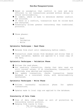 Data Base Management Systems
99
 Based on assumption that conflict is rare and more
efficient to let transactions proceed without delays to
ensure serializability.
 At commit, check is made to determine whether conflict
has occurred.
 If there is a conflict, transaction must be rolled back
and restarted.
 Potentially allows greater concurrency than traditional
protocols.
 Three phases:
– Read
– Validation
– Write
Optimistic Techniques - Read Phase
 Extends from start until immediately before commit.
 Transaction reads values from database and stores them in
local variables. Updates are applied to a local copy of
the data.
Optimistic Techniques - Validation Phase
 Follows the read phase.
 For read-only transaction, checks that data read are
still current values. If no interference, transaction is
committed, else aborted and restarted.
 For update transaction, checks transaction leaves
database in a consistent state, with serializability
maintained.
Optimistic Techniques - Write Phase
 Follows successful validation phase for update
transactions.
 Updates made to local copy are applied to the database.
Granularity of Data Items
 Size of data items chosen as unit of protection by
concurrency control protocol.
 Ranging from coarse to fine:
– The entire database.
– A file.
pdfMachine - is a pdf writer that produces quality PDF files with ease!
Get yours now!
“Thank you very much! I can use Acrobat Distiller or the Acrobat PDFWriter but I consider your
product a lot easier to use and much preferable to Adobe's" A.Sarras - USA
www.jntuworld.com
www.jntuworld.com
www.jwjobs.net
 
