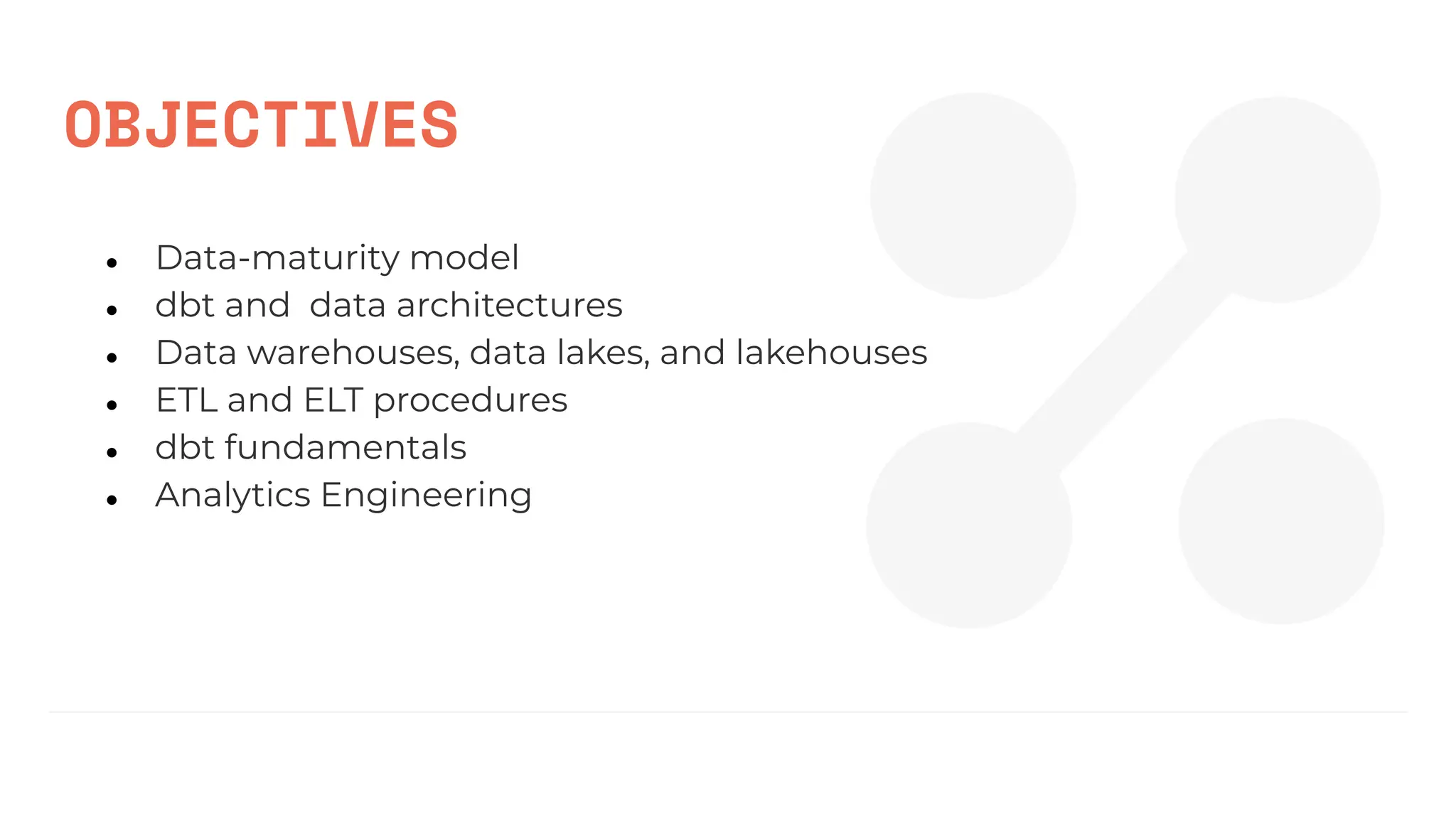 OBJECTIVES
● Data-maturity model
● dbt and data architectures
● Data warehouses, data lakes, and lakehouses
● ETL and ELT procedures
● dbt fundamentals
● Analytics Engineering
 