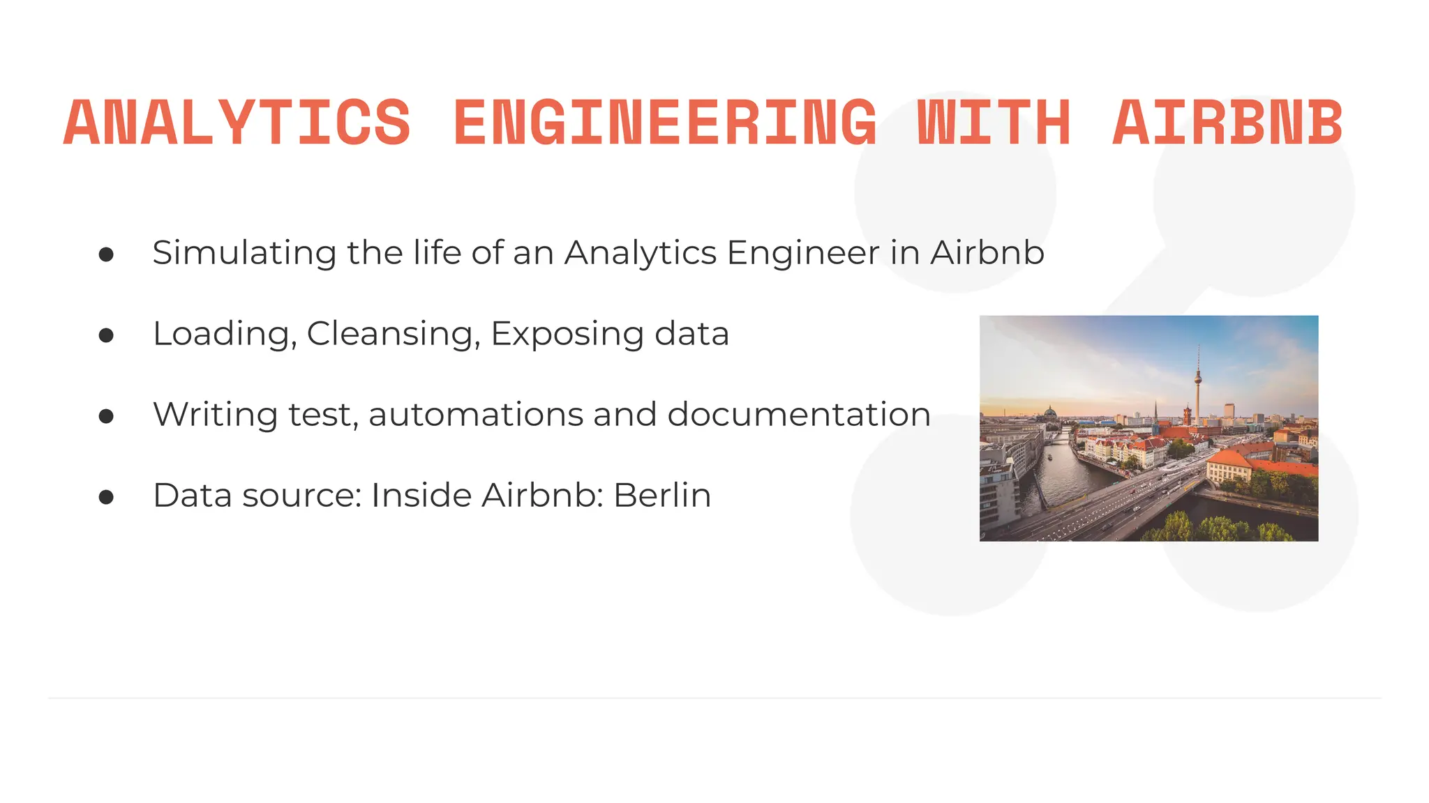 ANALYTICS ENGINEERING WITH AIRBNB
● Simulating the life of an Analytics Engineer in Airbnb
● Loading, Cleansing, Exposing data
● Writing test, automations and documentation
● Data source: Inside Airbnb: Berlin
 