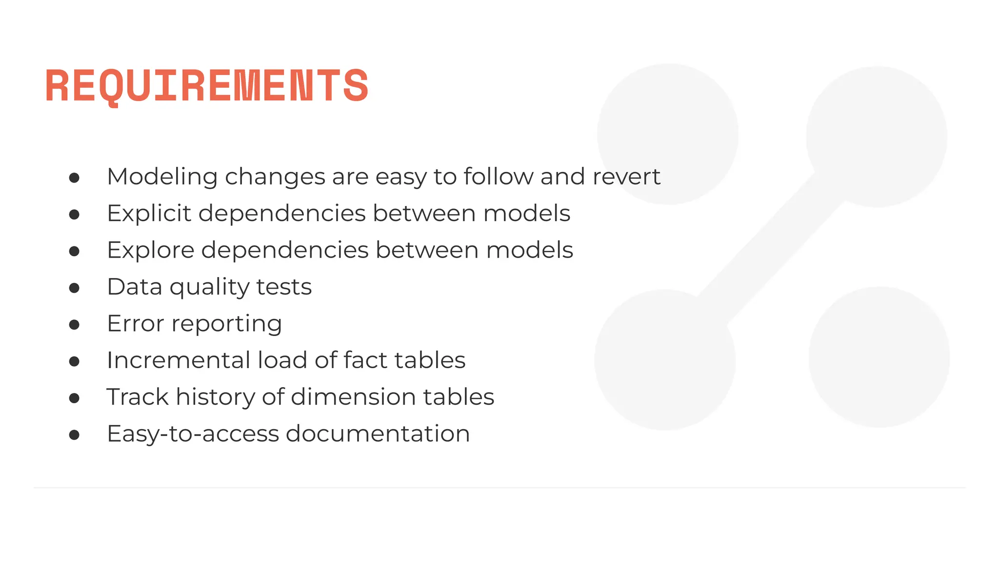 REQUIREMENTS
● Modeling changes are easy to follow and revert
● Explicit dependencies between models
● Explore dependencies between models
● Data quality tests
● Error reporting
● Incremental load of fact tables
● Track history of dimension tables
● Easy-to-access documentation
 
