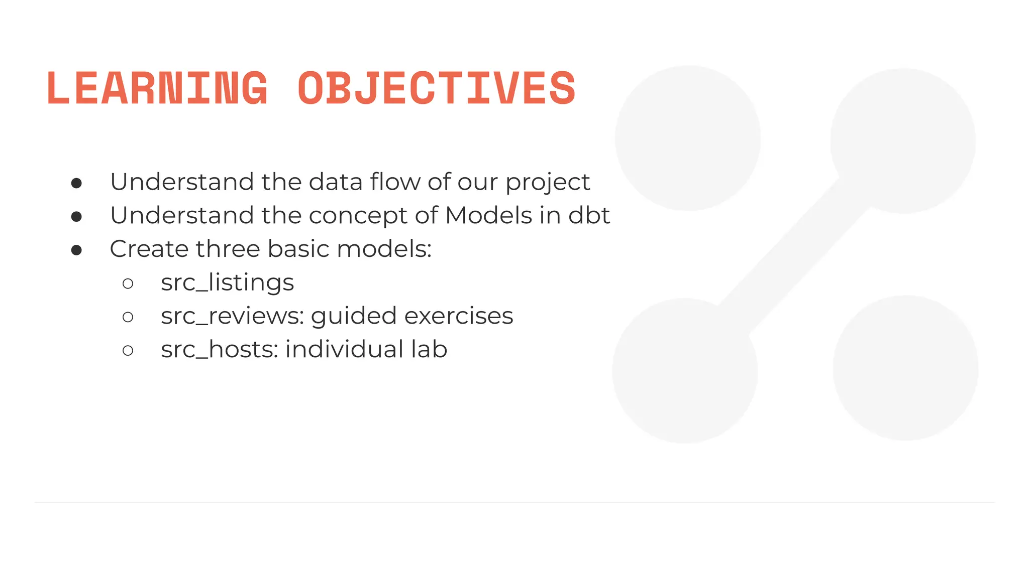 LEARNING OBJECTIVES
● Understand the data ﬂow of our project
● Understand the concept of Models in dbt
● Create three basic models:
○ src_listings
○ src_reviews: guided exercises
○ src_hosts: individual lab
 