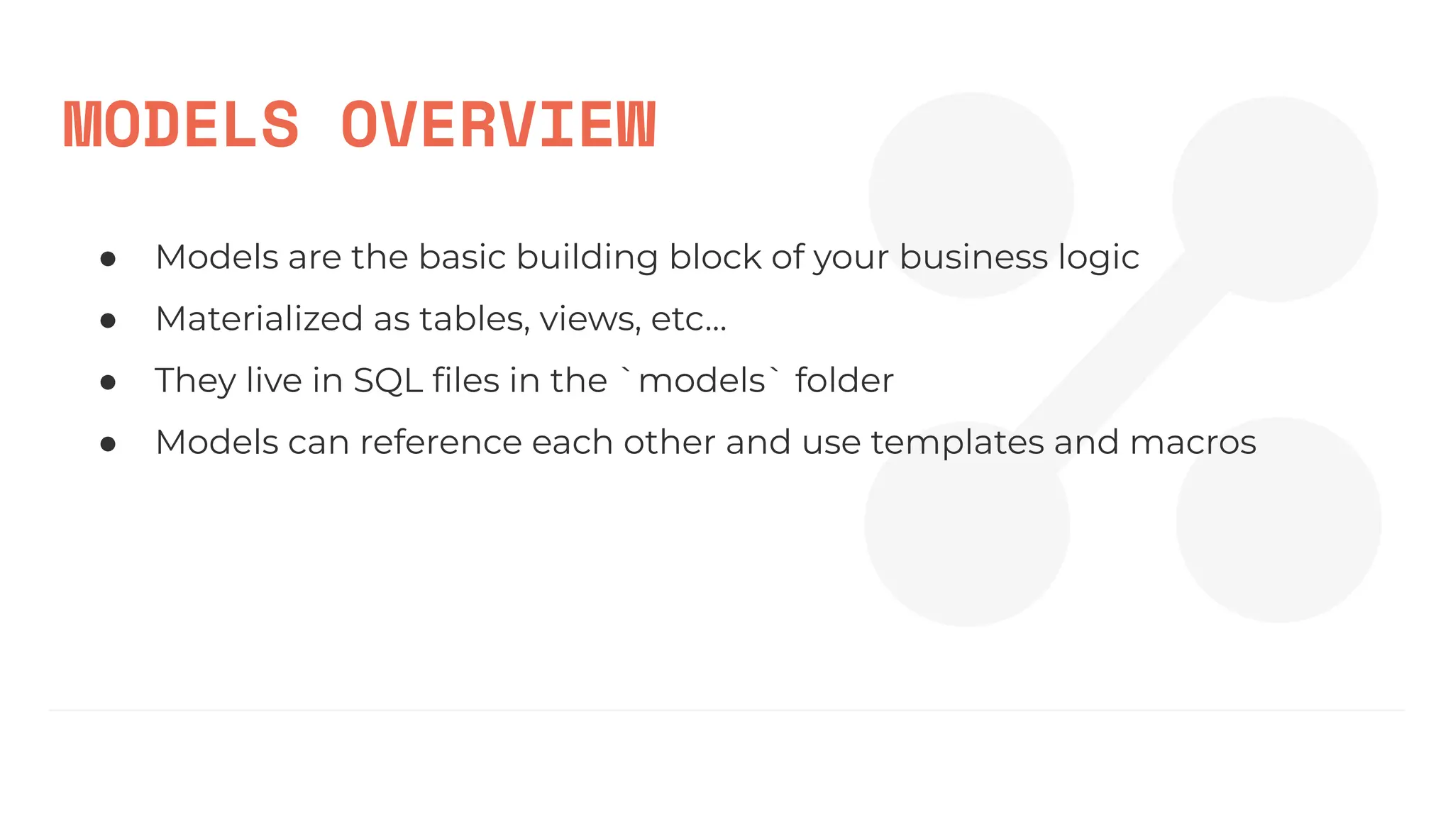 MODELS OVERVIEW
● Models are the basic building block of your business logic
● Materialized as tables, views, etc…
● They live in SQL ﬁles in the `models` folder
● Models can reference each other and use templates and macros
 