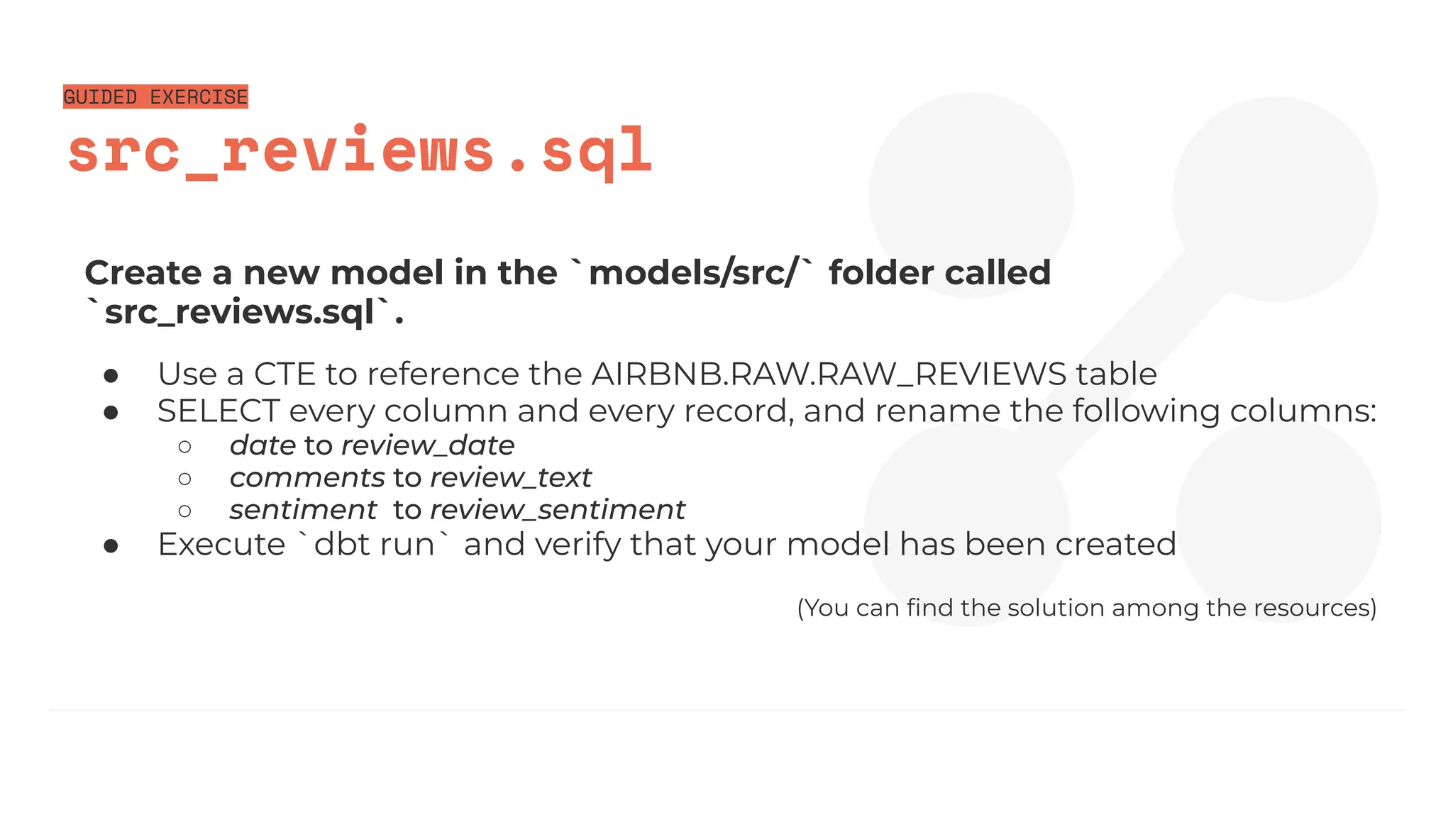 GUIDED EXERCISE
src_reviews.sql
Create a new model in the `models/src/` folder called
`src_reviews.sql`.
● Use a CTE to reference the AIRBNB.RAW.RAW_REVIEWS table
● SELECT every column and every record, and rename the following columns:
○ date to review_date
○ comments to review_text
○ sentiment to review_sentiment
● Execute `dbt run` and verify that your model has been created
(You can ﬁnd the solution among the resources)
 