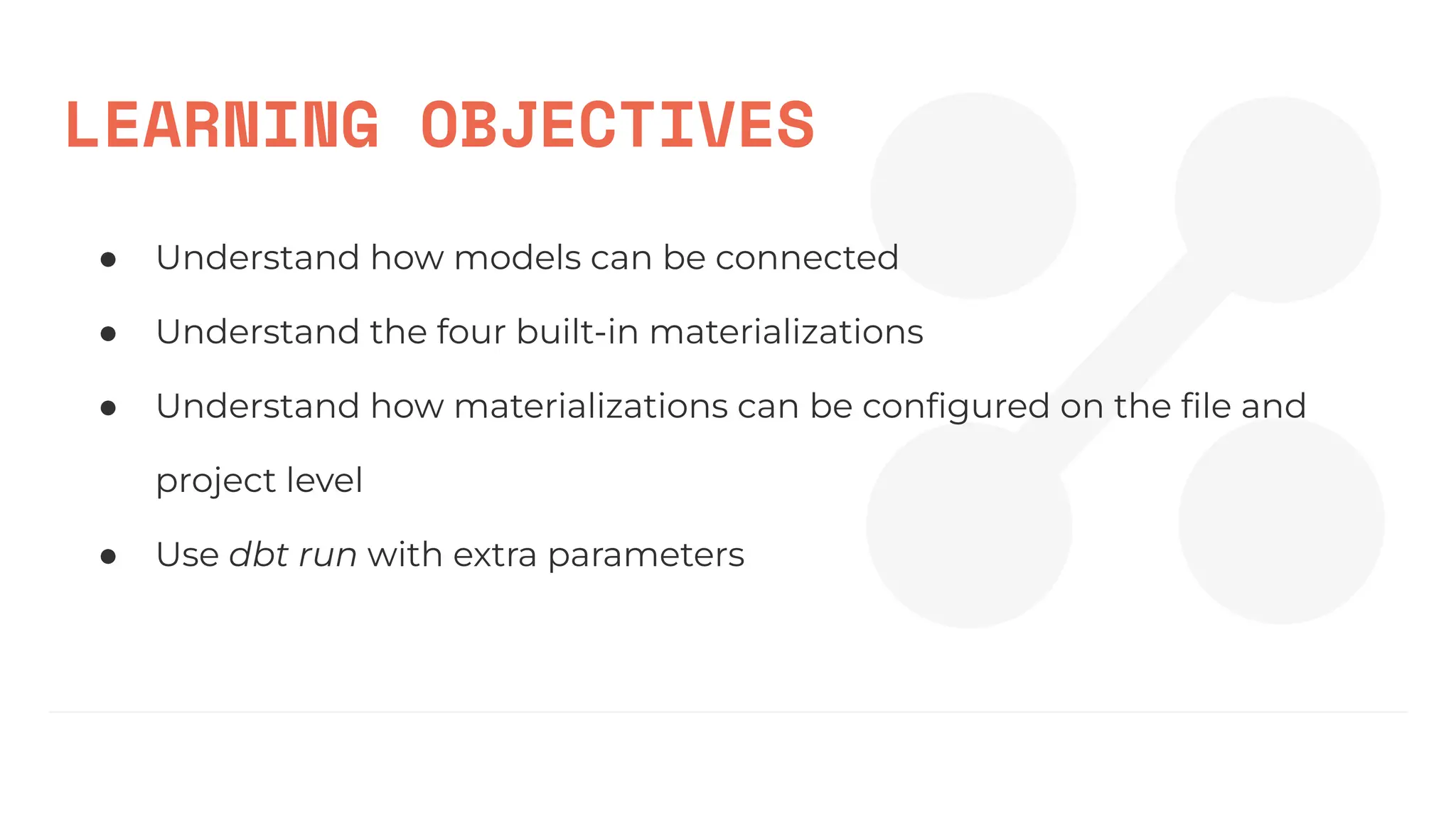 LEARNING OBJECTIVES
● Understand how models can be connected
● Understand the four built-in materializations
● Understand how materializations can be conﬁgured on the ﬁle and
project level
● Use dbt run with extra parameters
 