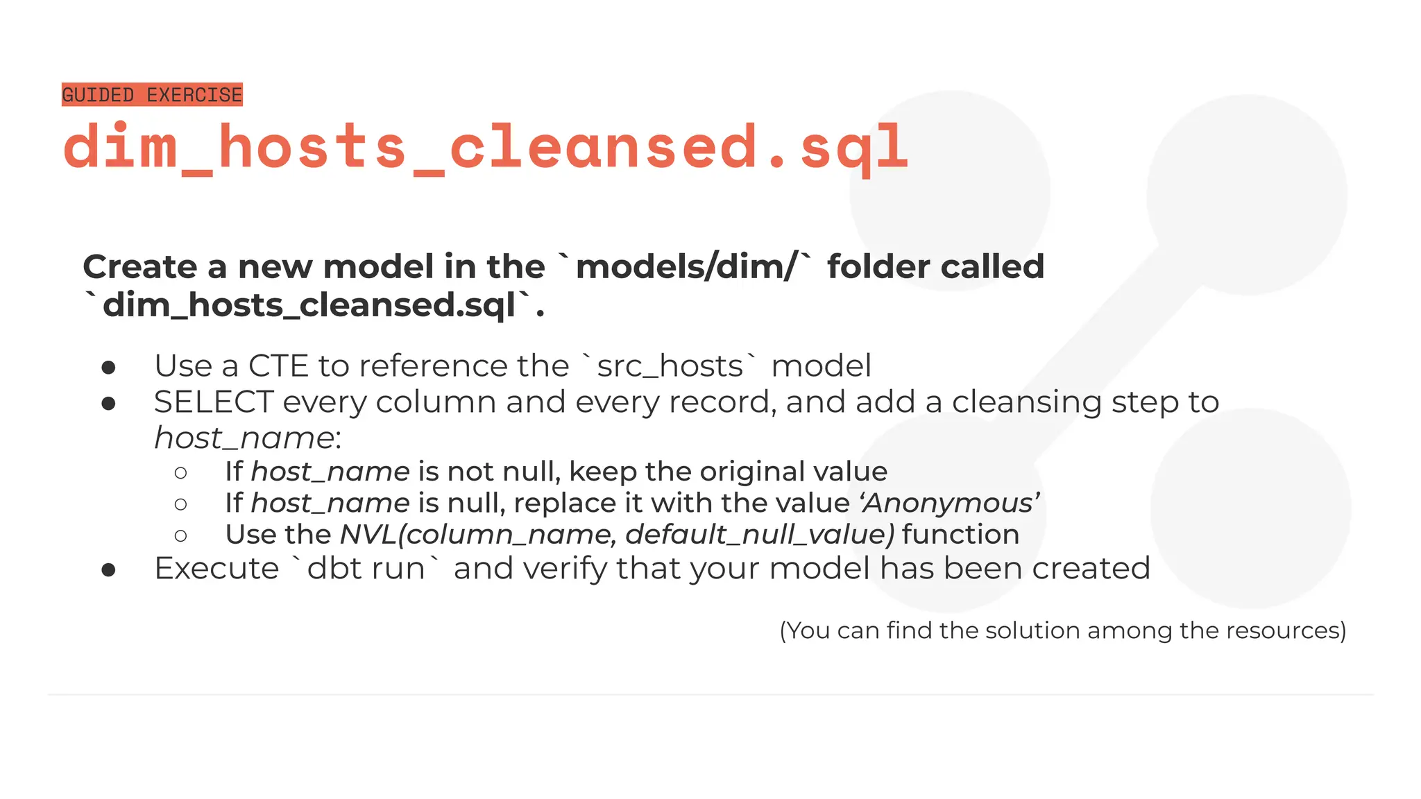 GUIDED EXERCISE
dim_hosts_cleansed.sql
Create a new model in the `models/dim/` folder called
`dim_hosts_cleansed.sql`.
● Use a CTE to reference the `src_hosts` model
● SELECT every column and every record, and add a cleansing step to
host_name:
○ If host_name is not null, keep the original value
○ If host_name is null, replace it with the value ‘Anonymous’
○ Use the NVL(column_name, default_null_value) function
● Execute `dbt run` and verify that your model has been created
(You can ﬁnd the solution among the resources)
 