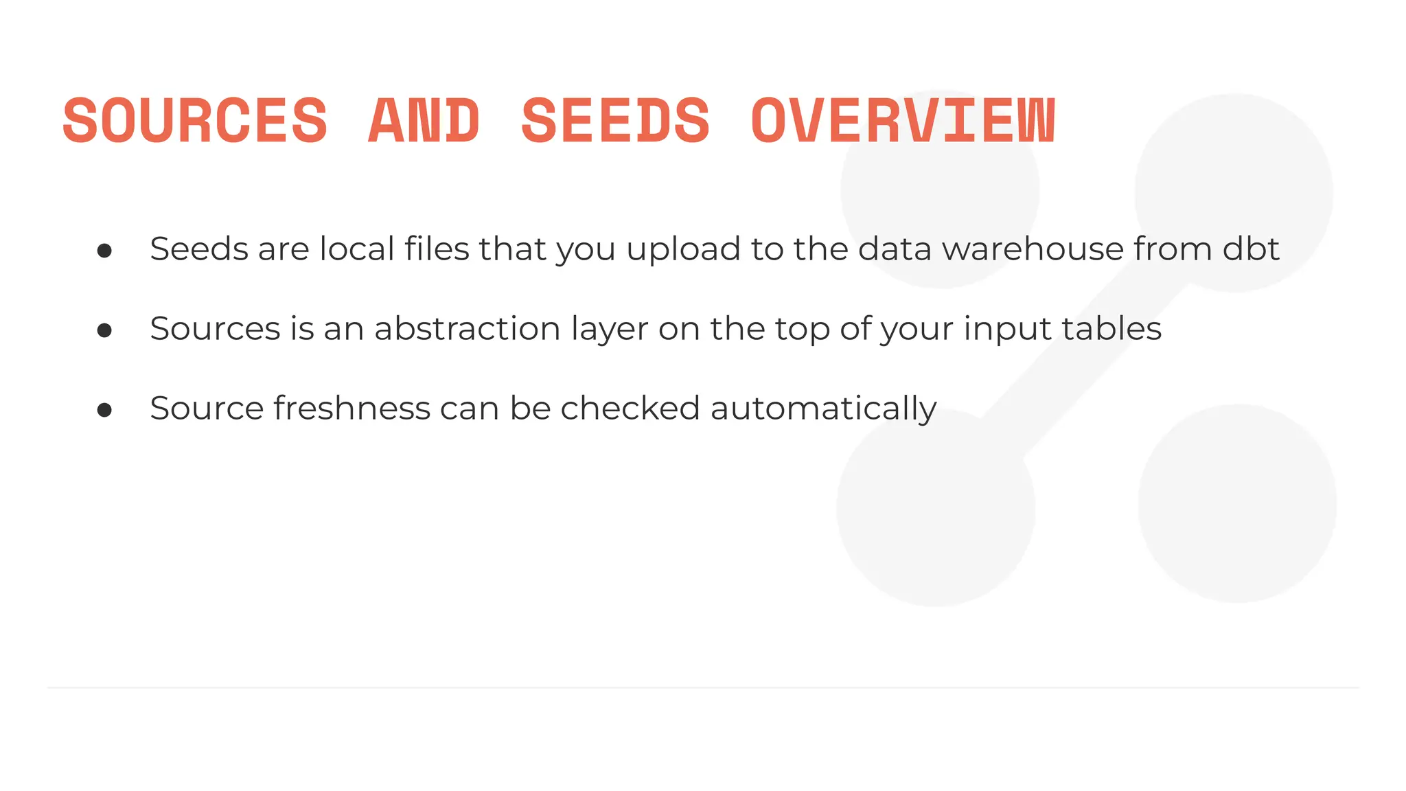 SOURCES AND SEEDS OVERVIEW
● Seeds are local ﬁles that you upload to the data warehouse from dbt
● Sources is an abstraction layer on the top of your input tables
● Source freshness can be checked automatically
 