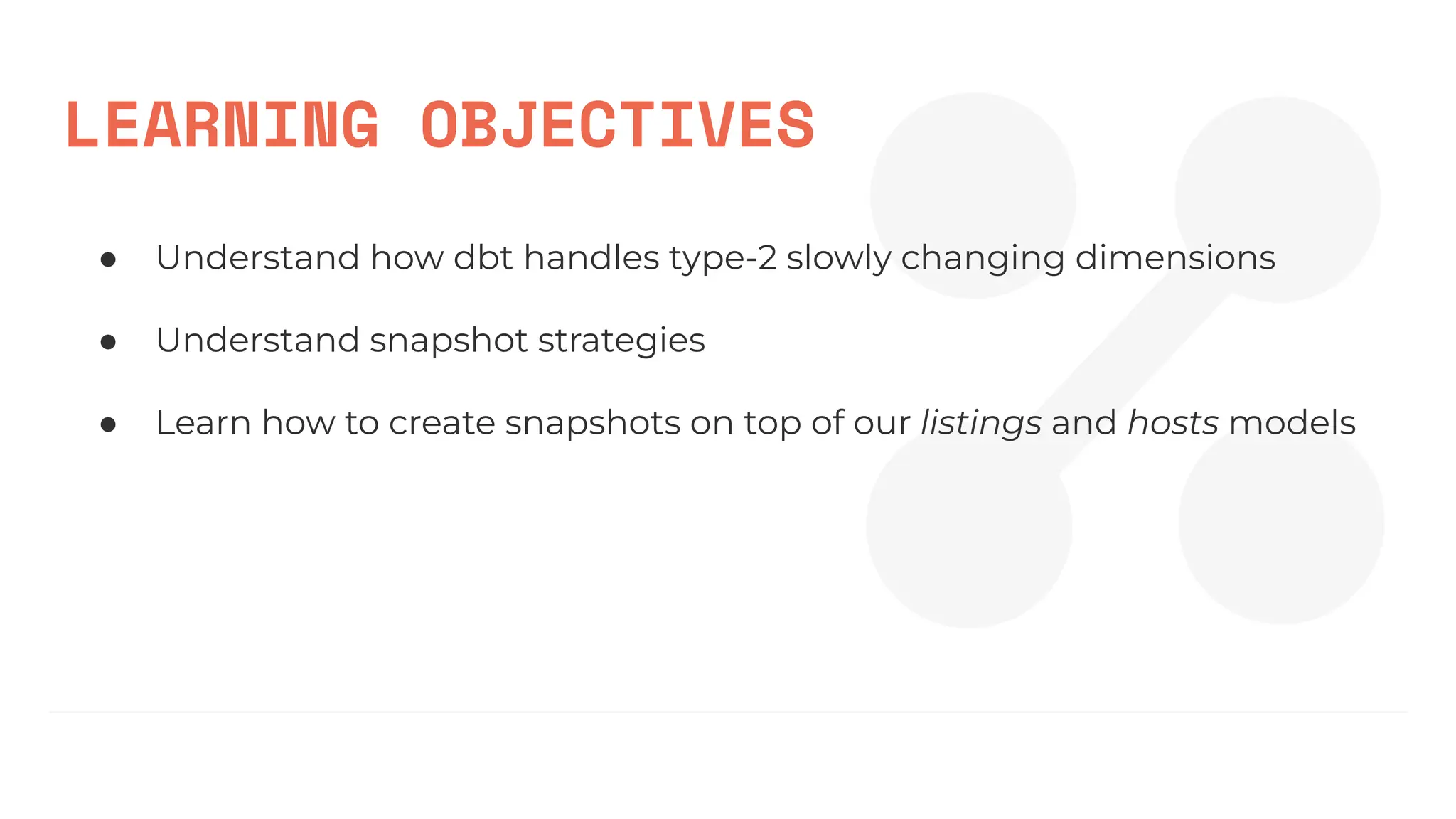 LEARNING OBJECTIVES
● Understand how dbt handles type-2 slowly changing dimensions
● Understand snapshot strategies
● Learn how to create snapshots on top of our listings and hosts models
 