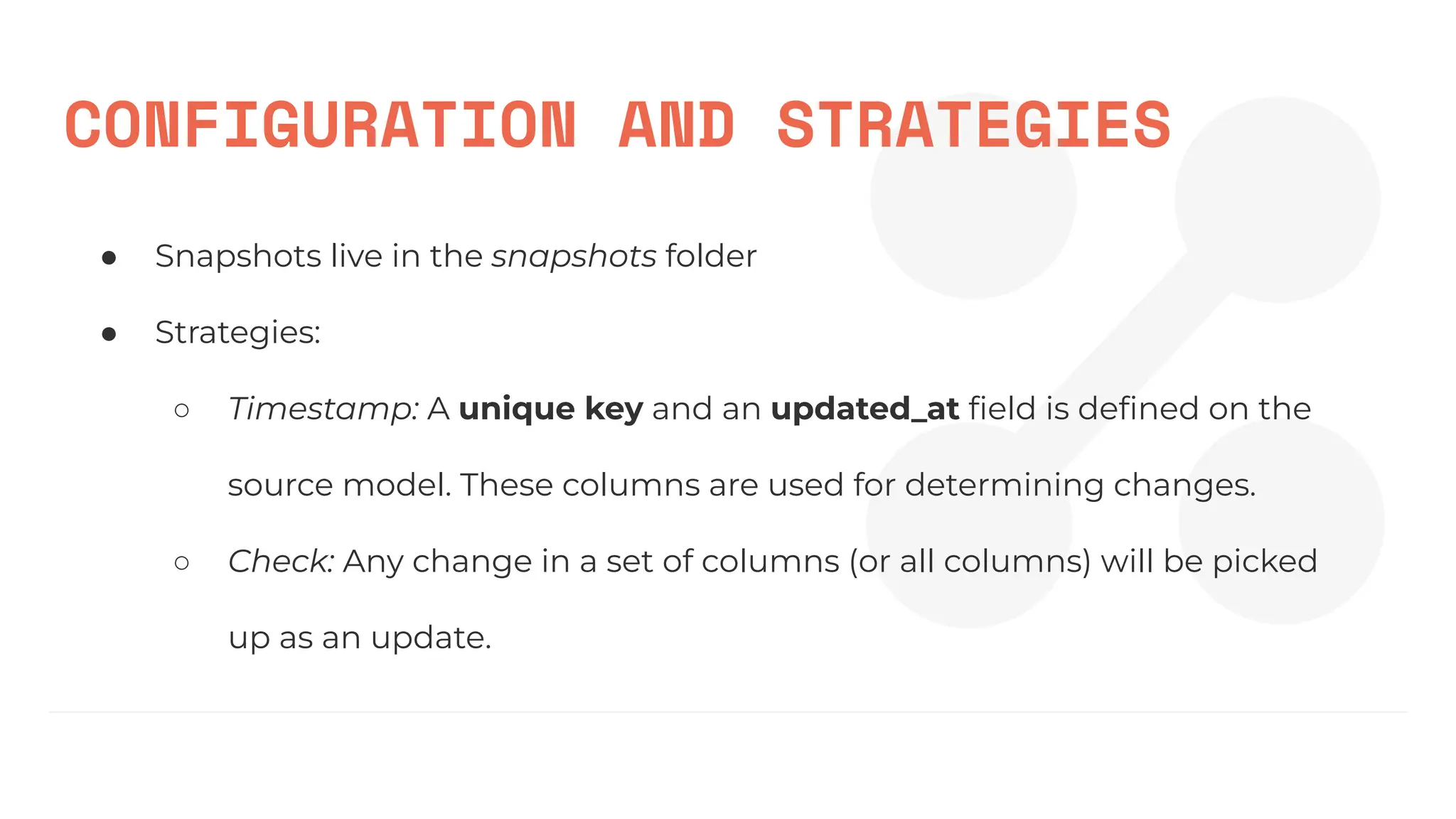CONFIGURATION AND STRATEGIES
● Snapshots live in the snapshots folder
● Strategies:
○ Timestamp: A unique key and an updated_at ﬁeld is deﬁned on the
source model. These columns are used for determining changes.
○ Check: Any change in a set of columns (or all columns) will be picked
up as an update.
 