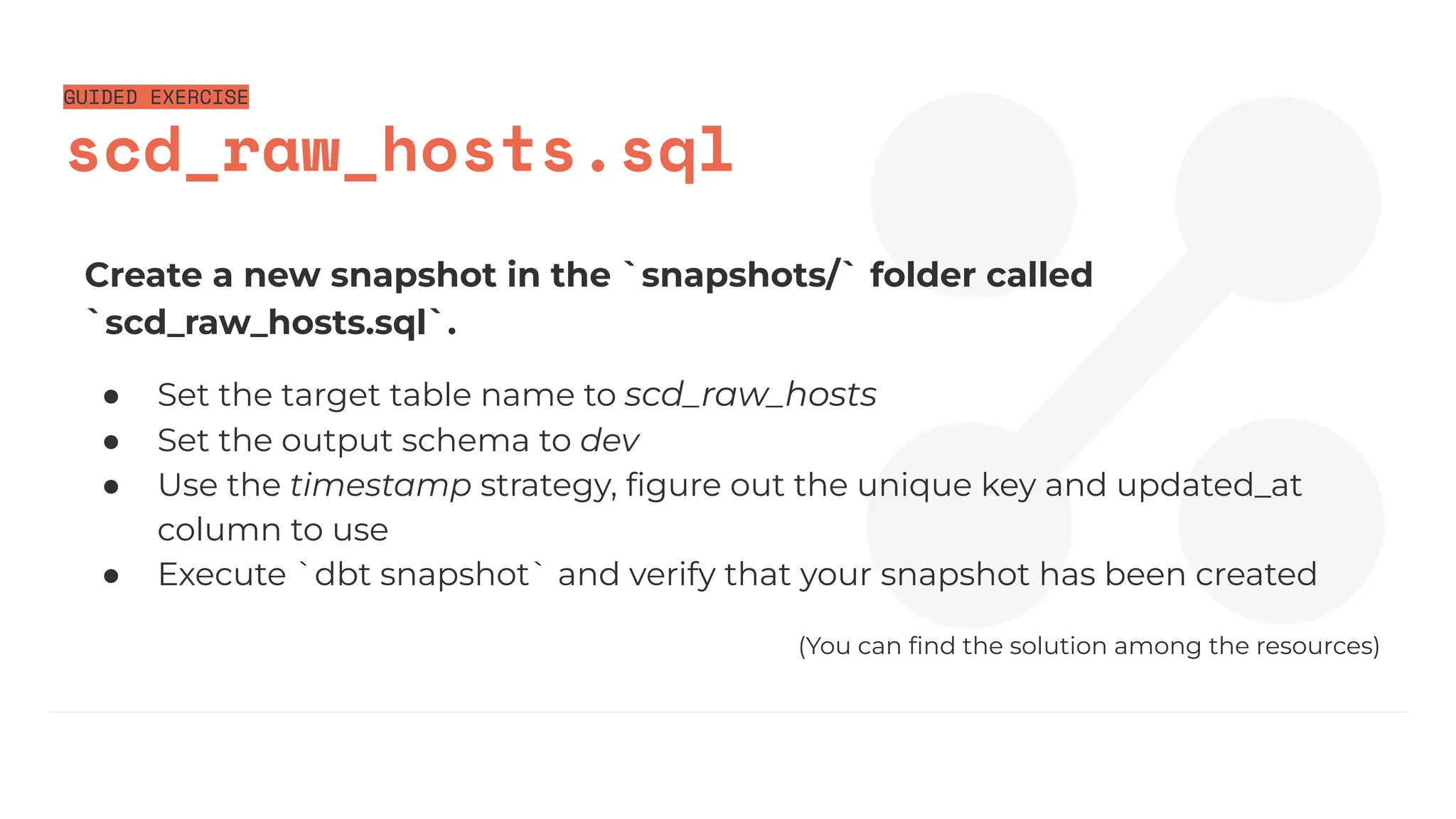 GUIDED EXERCISE
scd_raw_hosts.sql
Create a new snapshot in the `snapshots/` folder called
`scd_raw_hosts.sql`.
● Set the target table name to scd_raw_hosts
● Set the output schema to dev
● Use the timestamp strategy, ﬁgure out the unique key and updated_at
column to use
● Execute `dbt snapshot` and verify that your snapshot has been created
(You can ﬁnd the solution among the resources)
 